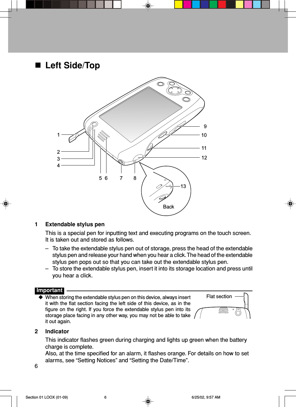 6Left Side/TopBack1 Extendable stylus penThis is a special pen for inputting text and executing programs on the touch screen.It is taken out and stored as follows.–To take the extendable stylus pen out of storage, press the head of the extendablestylus pen and release your hand when you hear a click. The head of the extendablestylus pen pops out so that you can take out the extendable stylus pen.–To store the extendable stylus pen, insert it into its storage location and press untilyou hear a click.ImportantWhen storing the extendable stylus pen on this device, always insertit with the flat section facing the left side of this device, as in thefigure on the right. If you force the extendable stylus pen into itsstorage place facing in any other way, you may not be able to takeit out again.2 IndicatorThis indicator flashes green during charging and lights up green when the batterycharge is complete.Also, at the time specified for an alarm, it flashes orange. For details on how to setalarms, see “Setting Notices” and “Setting the Date/Time”.Flat section213456 7 8910111213Section 01 LOOX (01-09) 6/25/02, 9:57 AM6