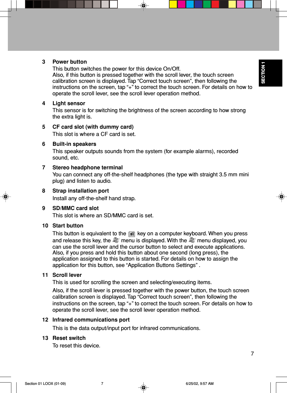 SECTION 17SECTION 13 Power buttonThis button switches the power for this device On/Off.Also, if this button is pressed together with the scroll lever, the touch screencalibration screen is displayed. Tap “Correct touch screen”, then following theinstructions on the screen, tap “+” to correct the touch screen. For details on how tooperate the scroll lever, see the scroll lever operation method.4 Light sensorThis sensor is for switching the brightness of the screen according to how strongthe extra light is.5 CF card slot (with dummy card)This slot is where a CF card is set.6 Built-in speakersThis speaker outputs sounds from the system (for example alarms), recordedsound, etc.7 Stereo headphone terminalYou can connect any off-the-shelf headphones (the type with straight 3.5 mm miniplug) and listen to audio.8 Strap installation portInstall any off-the-shelf hand strap.9 SD/MMC card slotThis slot is where an SD/MMC card is set.10 Start buttonThis button is equivalent to the   key on a computer keyboard. When you pressand release this key, the   menu is displayed. With the   menu displayed, youcan use the scroll lever and the cursor button to select and execute applications.Also, if you press and hold this button about one second (long press), theapplication assigned to this button is started. For details on how to assign theapplication for this button, see “Application Buttons Settings” .11 Scroll leverThis is used for scrolling the screen and selecting/executing items.Also, if the scroll lever is pressed together with the power button, the touch screencalibration screen is displayed. Tap “Correct touch screen”, then following theinstructions on the screen, tap “+” to correct the touch screen. For details on how tooperate the scroll lever, see the scroll lever operation method.12 Infrared communications portThis is the data output/input port for infrared communications.13 Reset switchTo reset this device.Section 01 LOOX (01-09) 6/25/02, 9:57 AM7