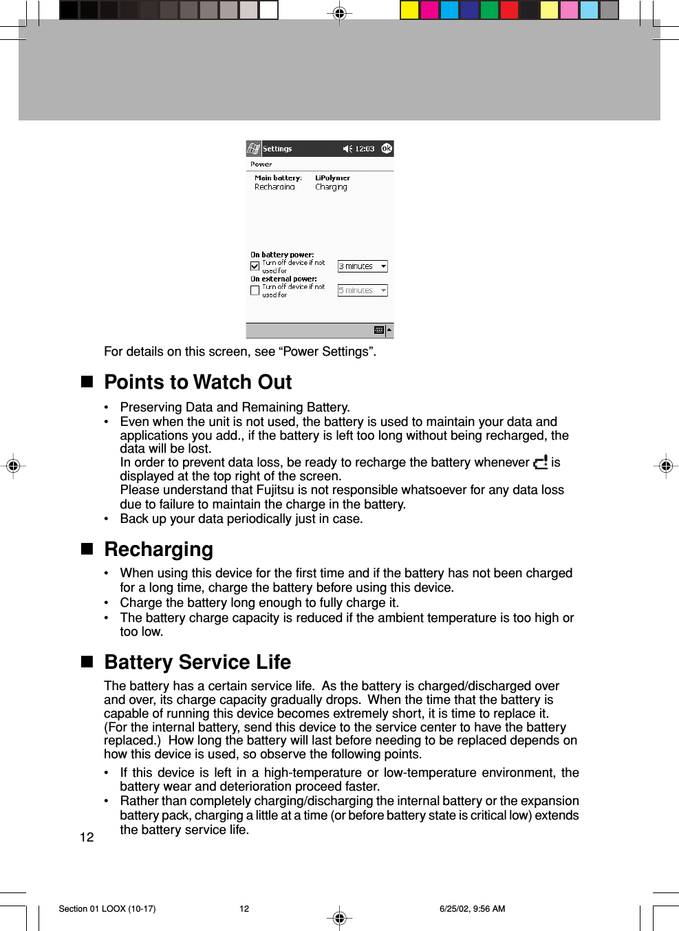 12For details on this screen, see “Power Settings”.Points to Watch Out•Preserving Data and Remaining Battery.•Even when the unit is not used, the battery is used to maintain your data andapplications you add., if the battery is left too long without being recharged, thedata will be lost.In order to prevent data loss, be ready to recharge the battery whenever   isdisplayed at the top right of the screen.Please understand that Fujitsu is not responsible whatsoever for any data lossdue to failure to maintain the charge in the battery.•Back up your data periodically just in case.Recharging•When using this device for the first time and if the battery has not been chargedfor a long time, charge the battery before using this device.•Charge the battery long enough to fully charge it.•The battery charge capacity is reduced if the ambient temperature is too high ortoo low.Battery Service LifeThe battery has a certain service life.  As the battery is charged/discharged overand over, its charge capacity gradually drops.  When the time that the battery iscapable of running this device becomes extremely short, it is time to replace it.(For the internal battery, send this device to the service center to have the batteryreplaced.)  How long the battery will last before needing to be replaced depends onhow this device is used, so observe the following points.•If this device is left in a high-temperature or low-temperature environment, thebattery wear and deterioration proceed faster.•Rather than completely charging/discharging the internal battery or the expansionbattery pack, charging a little at a time (or before battery state is critical low) extendsthe battery service life.Section 01 LOOX (10-17) 6/25/02, 9:56 AM12