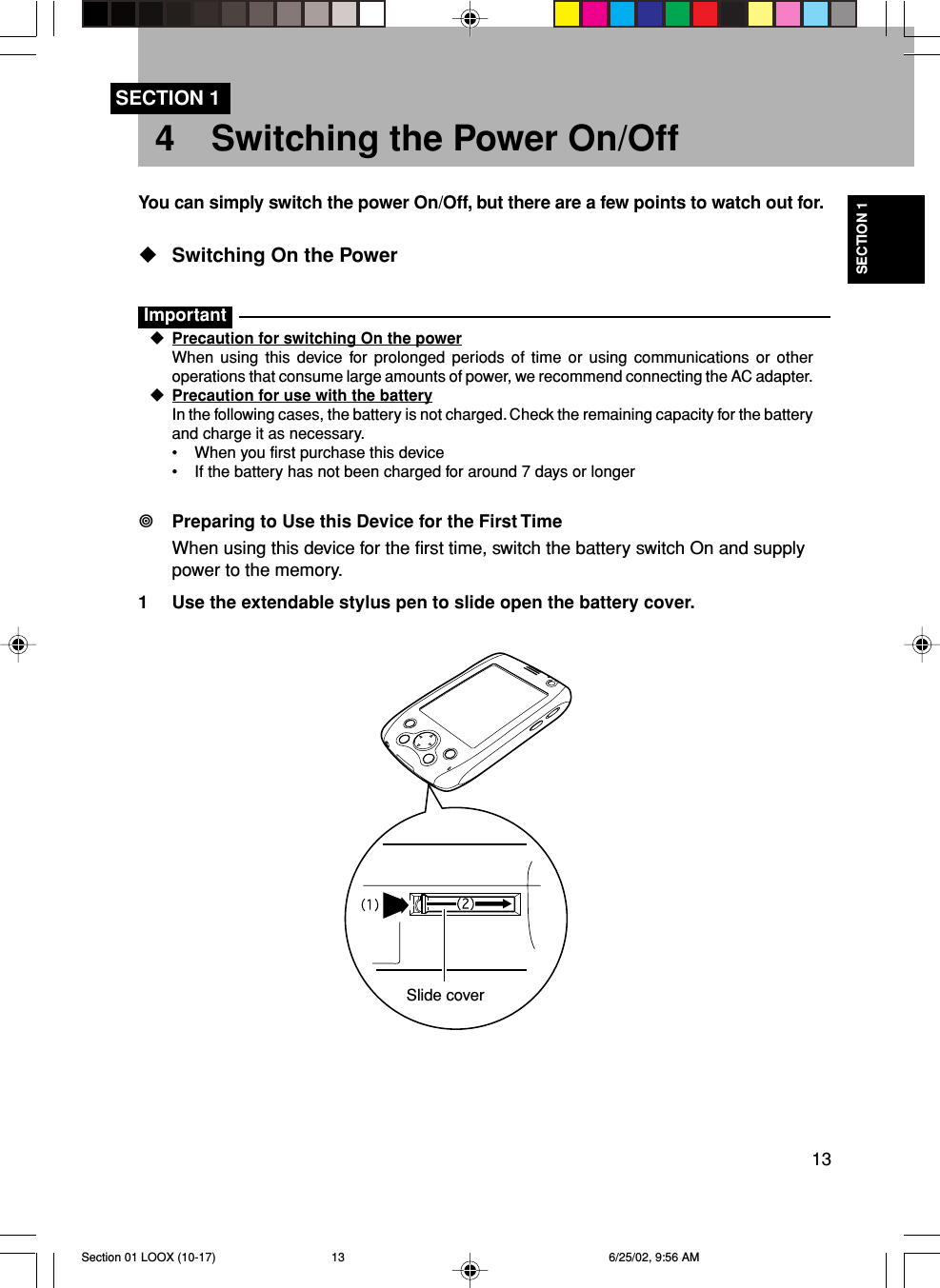 13SECTION 14 Switching the Power On/OffYou can simply switch the power On/Off, but there are a few points to watch out for.Switching On the PowerImportantPrecaution for switching On the powerWhen using this device for prolonged periods of time or using communications or otheroperations that consume large amounts of power, we recommend connecting the AC adapter.Precaution for use with the batteryIn the following cases, the battery is not charged. Check the remaining capacity for the batteryand charge it as necessary.•When you first purchase this device•If the battery has not been charged for around 7 days or longerPreparing to Use this Device for the First TimeWhen using this device for the first time, switch the battery switch On and supplypower to the memory.1 Use the extendable stylus pen to slide open the battery cover.SECTION 1Slide coverSection 01 LOOX (10-17) 6/25/02, 9:56 AM13