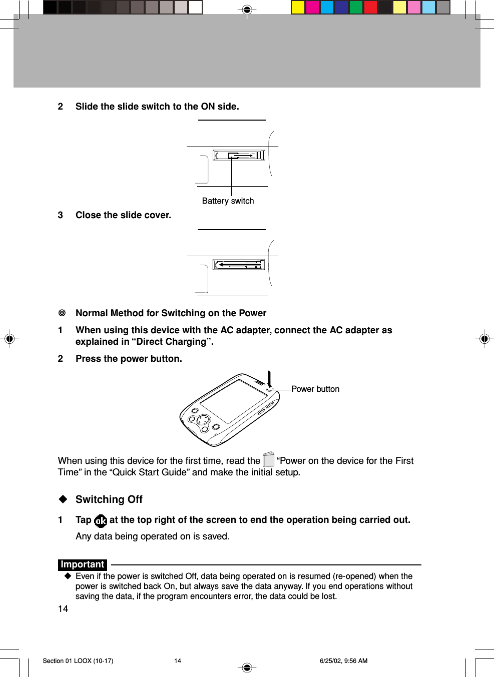 142 Slide the slide switch to the ON side.3 Close the slide cover.Normal Method for Switching on the Power1 When using this device with the AC adapter, connect the AC adapter asexplained in “Direct Charging”.2 Press the power button.When using this device for the first time, read the   “Power on the device for the FirstTime” in the “Quick Start Guide” and make the initial setup.Switching Off1 Tap   at the top right of the screen to end the operation being carried out.Any data being operated on is saved.ImportantEven if the power is switched Off, data being operated on is resumed (re-opened) when thepower is switched back On, but always save the data anyway. If you end operations withoutsaving the data, if the program encounters error, the data could be lost.Battery switchPower buttonSection 01 LOOX (10-17) 6/25/02, 9:56 AM14