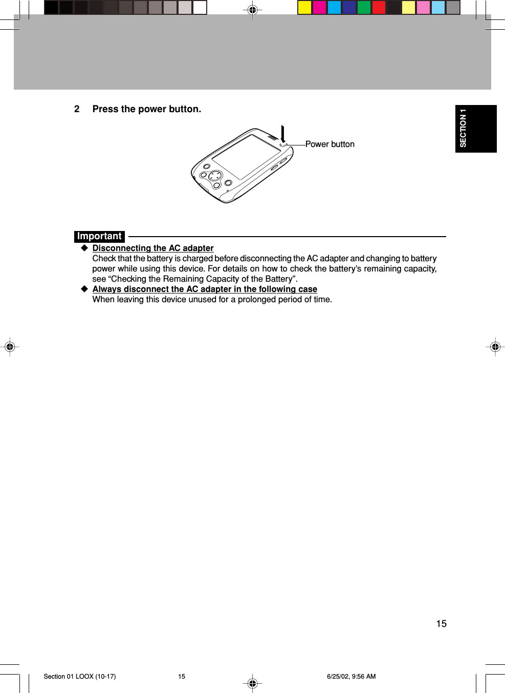 15SECTION 12 Press the power button.ImportantDisconnecting the AC adapterCheck that the battery is charged before disconnecting the AC adapter and changing to batterypower while using this device. For details on how to check the battery’s remaining capacity,see “Checking the Remaining Capacity of the Battery”.Always disconnect the AC adapter in the following caseWhen leaving this device unused for a prolonged period of time.Power buttonSection 01 LOOX (10-17) 6/25/02, 9:56 AM15