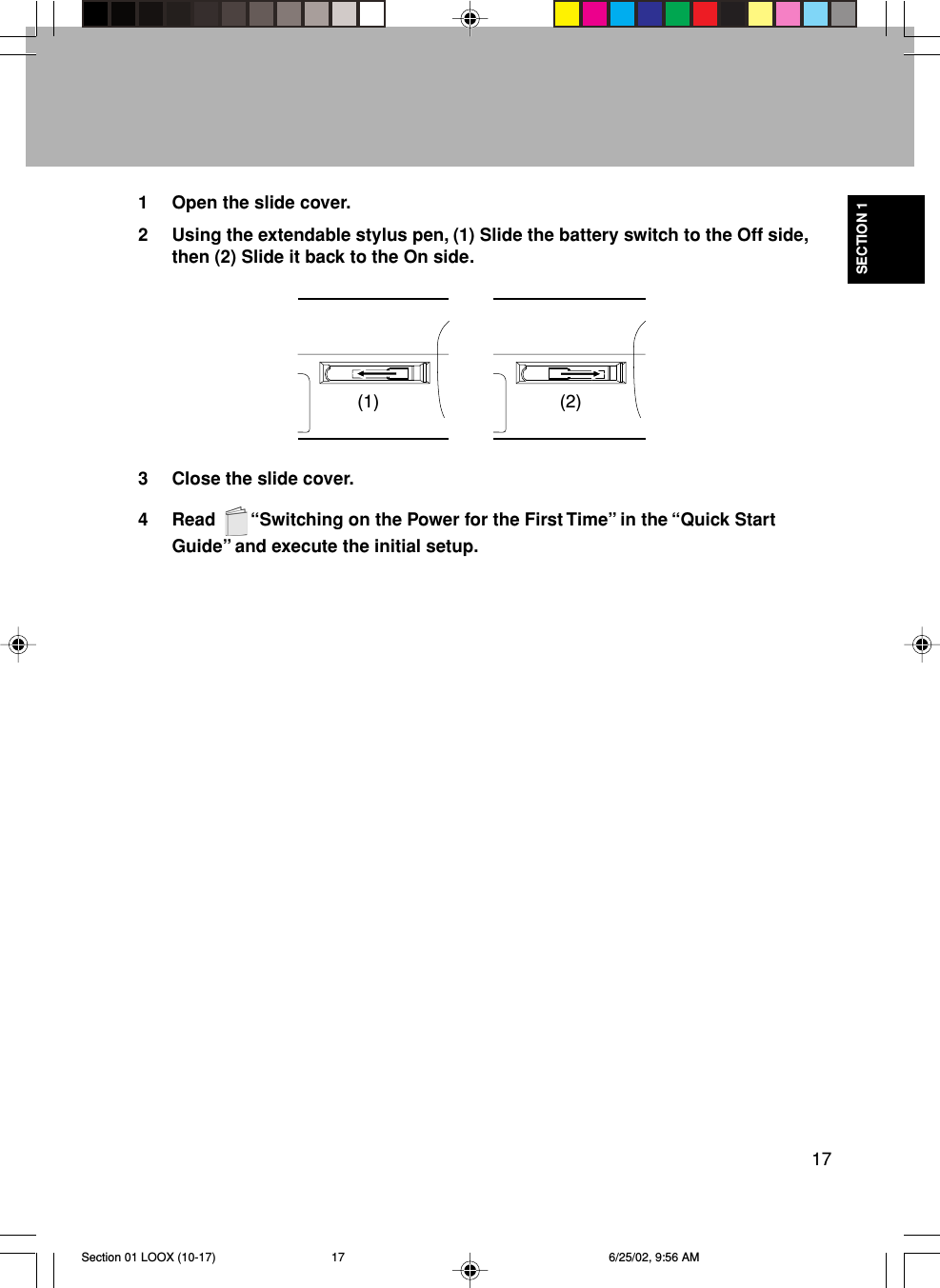 17SECTION 11 Open the slide cover.2 Using the extendable stylus pen, (1) Slide the battery switch to the Off side,then (2) Slide it back to the On side.3 Close the slide cover.4 Read    “Switching on the Power for the First Time” in the “Quick StartGuide” and execute the initial setup.(1) (2)Section 01 LOOX (10-17) 6/25/02, 9:56 AM17