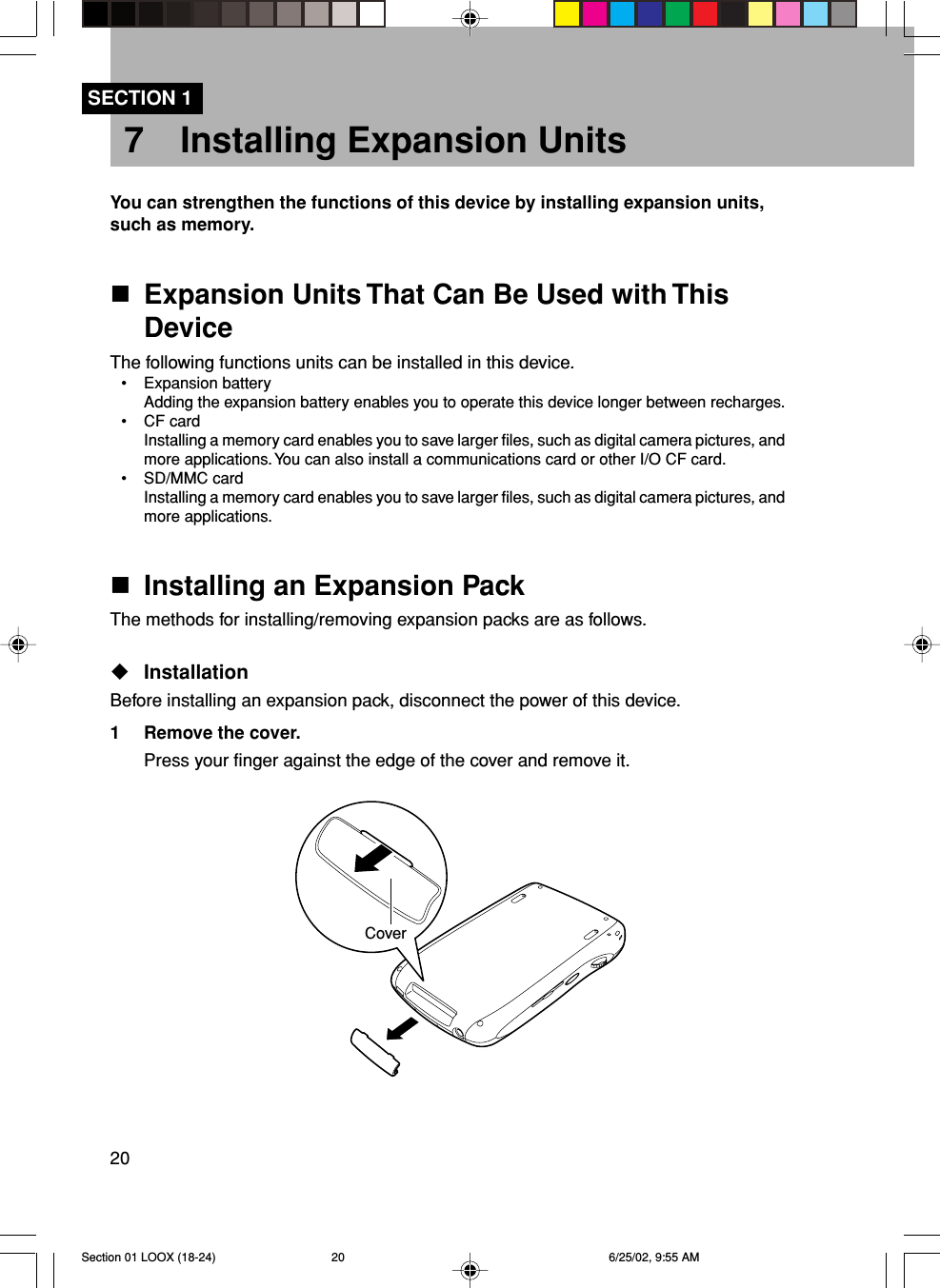 207 Installing Expansion UnitsYou can strengthen the functions of this device by installing expansion units,such as memory.Expansion Units That Can Be Used with ThisDeviceThe following functions units can be installed in this device.•Expansion batteryAdding the expansion battery enables you to operate this device longer between recharges.•CF cardInstalling a memory card enables you to save larger files, such as digital camera pictures, andmore applications. You can also install a communications card or other I/O CF card.•SD/MMC cardInstalling a memory card enables you to save larger files, such as digital camera pictures, andmore applications.Installing an Expansion PackThe methods for installing/removing expansion packs are as follows.InstallationBefore installing an expansion pack, disconnect the power of this device.1 Remove the cover.Press your finger against the edge of the cover and remove it.SECTION 1CoverSection 01 LOOX (18-24) 6/25/02, 9:55 AM20