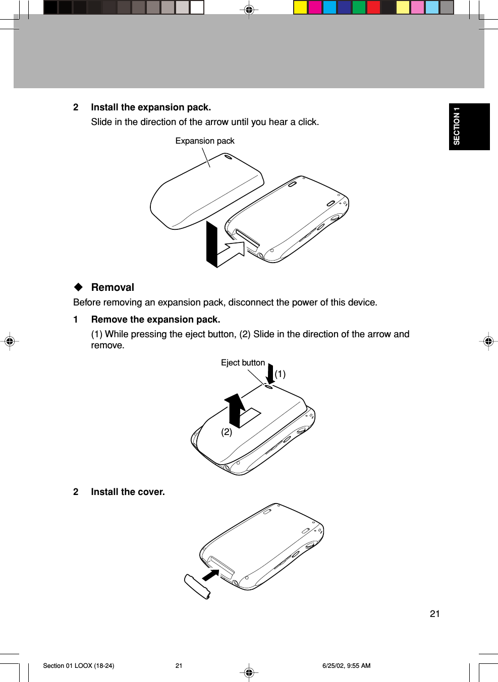 21SECTION 1(2)(1)RemovalBefore removing an expansion pack, disconnect the power of this device.1 Remove the expansion pack.(1) While pressing the eject button, (2) Slide in the direction of the arrow andremove.2 Install the cover.2 Install the expansion pack.Slide in the direction of the arrow until you hear a click.Expansion packEject buttonSection 01 LOOX (18-24) 6/25/02, 9:55 AM21