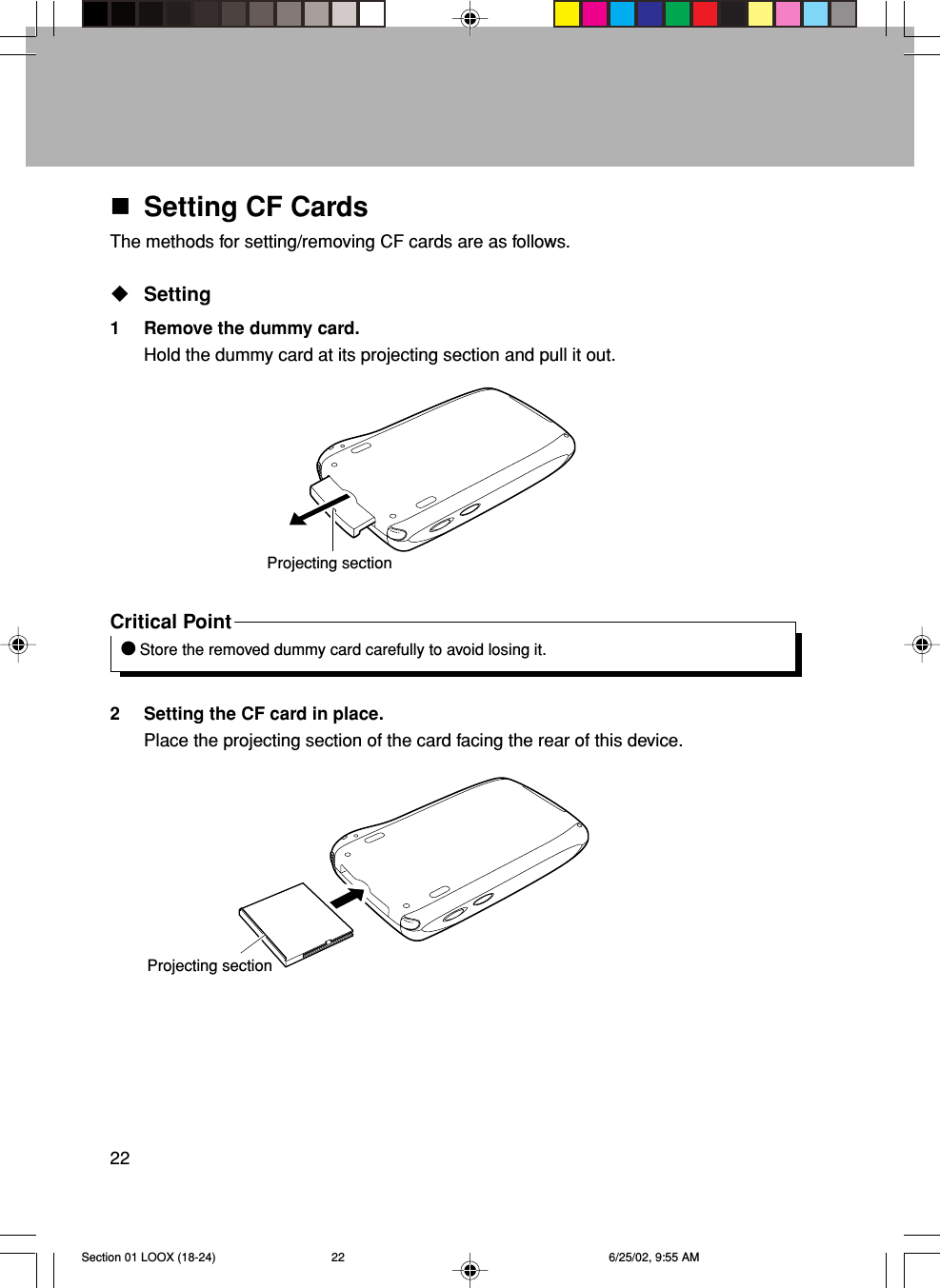 22Projecting sectionProjecting sectionSetting CF CardsThe methods for setting/removing CF cards are as follows.Setting1 Remove the dummy card.Hold the dummy card at its projecting section and pull it out.Critical Point Store the removed dummy card carefully to avoid losing it.2 Setting the CF card in place.Place the projecting section of the card facing the rear of this device.Section 01 LOOX (18-24) 6/25/02, 9:55 AM22