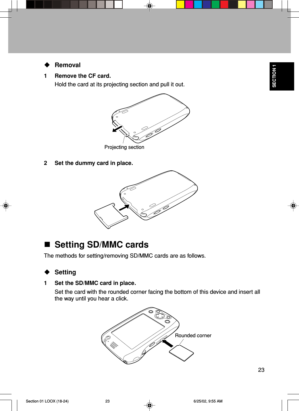 23SECTION 1Removal1 Remove the CF card.Hold the card at its projecting section and pull it out.2 Set the dummy card in place.Setting SD/MMC cardsThe methods for setting/removing SD/MMC cards are as follows.Setting1 Set the SD/MMC card in place.Set the card with the rounded corner facing the bottom of this device and insert allthe way until you hear a click.Rounded cornerProjecting sectionSection 01 LOOX (18-24) 6/25/02, 9:55 AM23