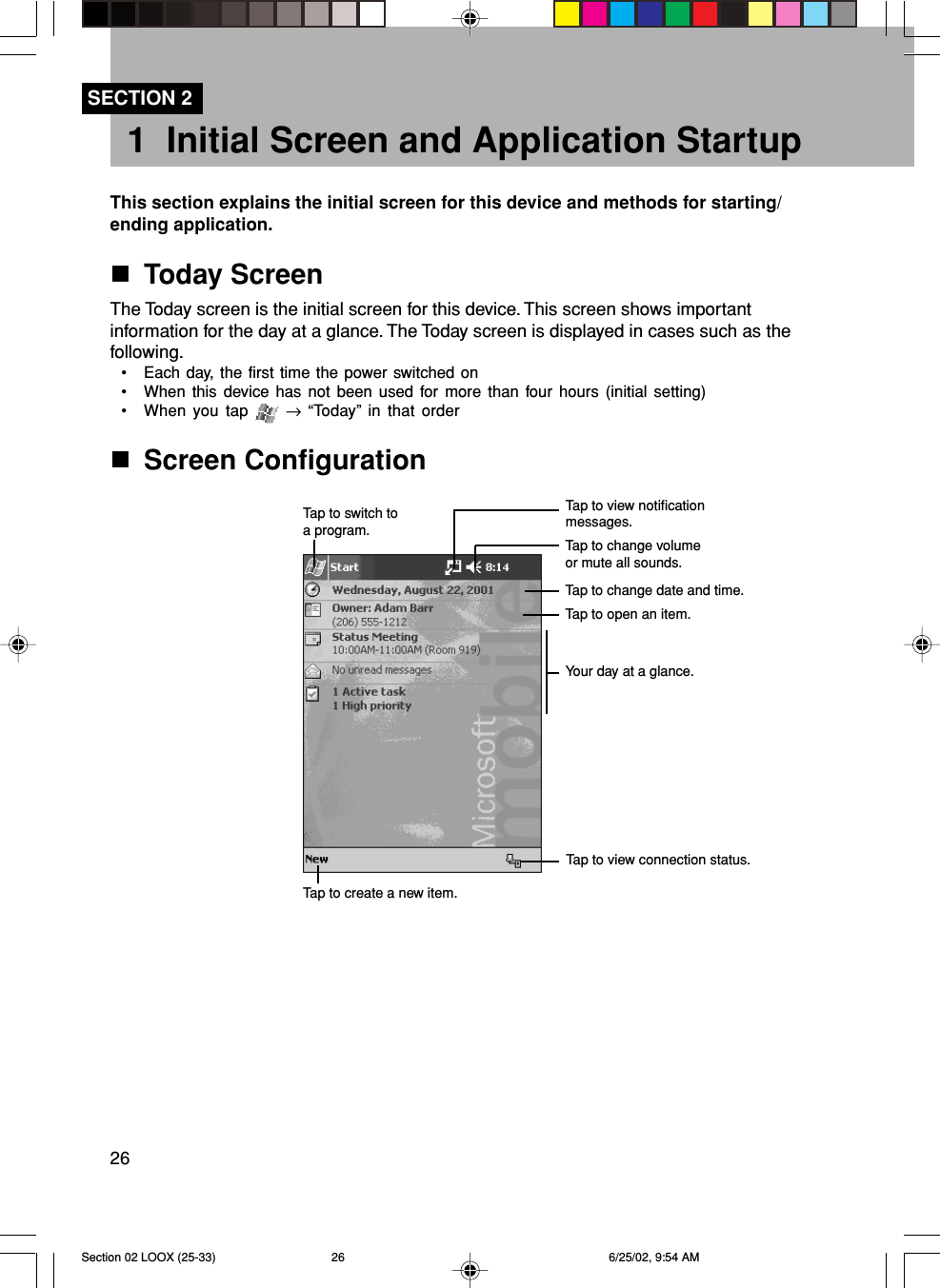 261 Initial Screen and Application StartupThis section explains the initial screen for this device and methods for starting/ending application.Today ScreenThe Today screen is the initial screen for this device. This screen shows importantinformation for the day at a glance. The Today screen is displayed in cases such as thefollowing.• Each day, the first time the power switched on• When this device has not been used for more than four hours (initial setting)• When you tap   → “Today” in that orderScreen ConfigurationSECTION 2Tap to switch toa program.Tap to view notificationmessages.Tap to change volumeor mute all sounds.Tap to change date and time.Tap to open an item.Your day at a glance.Tap to create a new item.Tap to view connection status.Section 02 LOOX (25-33) 6/25/02, 9:54 AM26