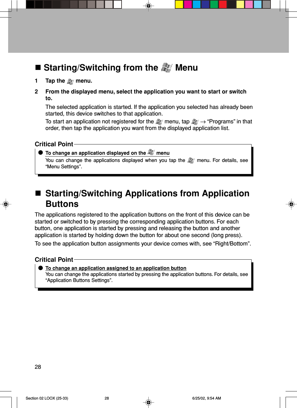 28 Starting/Switching from the   Menu1 Tap the   menu.2 From the displayed menu, select the application you want to start or switchto.The selected application is started. If the application you selected has already beenstarted, this device switches to that application.To start an application not registered for the   menu, tap   → “Programs” in thatorder, then tap the application you want from the displayed application list.Critical PointTo change an application displayed on the   menuYou can change the applications displayed when you tap the   menu. For details, see“Menu Settings”.Starting/Switching Applications from ApplicationButtonsThe applications registered to the application buttons on the front of this device can bestarted or switched to by pressing the corresponding application buttons. For eachbutton, one application is started by pressing and releasing the button and anotherapplication is started by holding down the button for about one second (long press).To see the application button assignments your device comes with, see “Right/Bottom”.Critical PointTo change an application assigned to an application buttonYou can change the applications started by pressing the application buttons. For details, see“Application Buttons Settings”.Section 02 LOOX (25-33) 6/25/02, 9:54 AM28