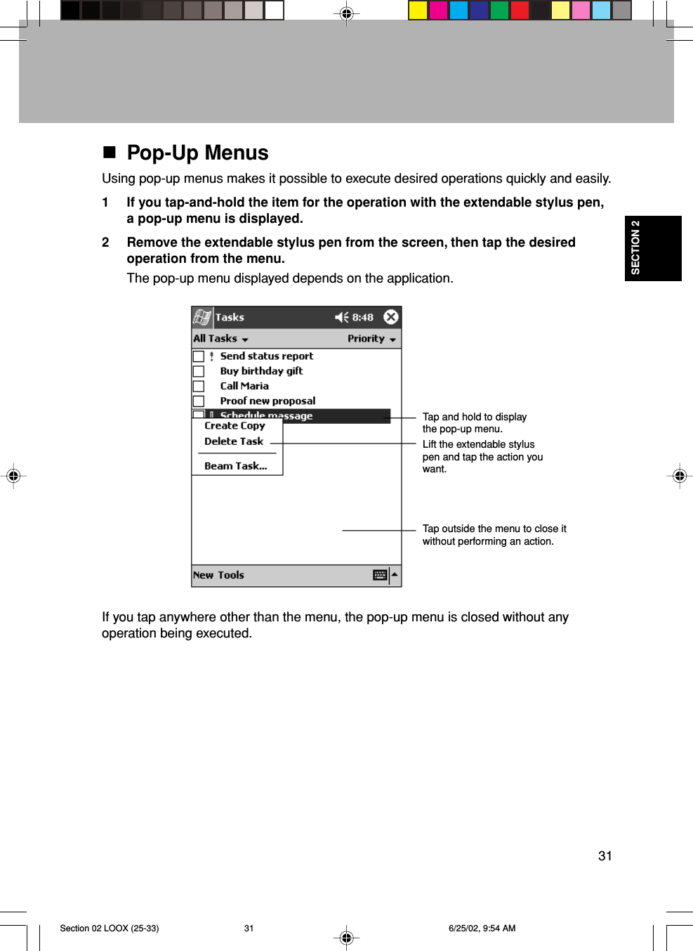 31SECTION 2Pop-Up MenusUsing pop-up menus makes it possible to execute desired operations quickly and easily.1 If you tap-and-hold the item for the operation with the extendable stylus pen,a pop-up menu is displayed.2 Remove the extendable stylus pen from the screen, then tap the desiredoperation from the menu.The pop-up menu displayed depends on the application.If you tap anywhere other than the menu, the pop-up menu is closed without anyoperation being executed.Tap and hold to displaythe pop-up menu.Lift the extendable styluspen and tap the action youwant.Tap outside the menu to close itwithout performing an action.Section 02 LOOX (25-33) 6/25/02, 9:54 AM31