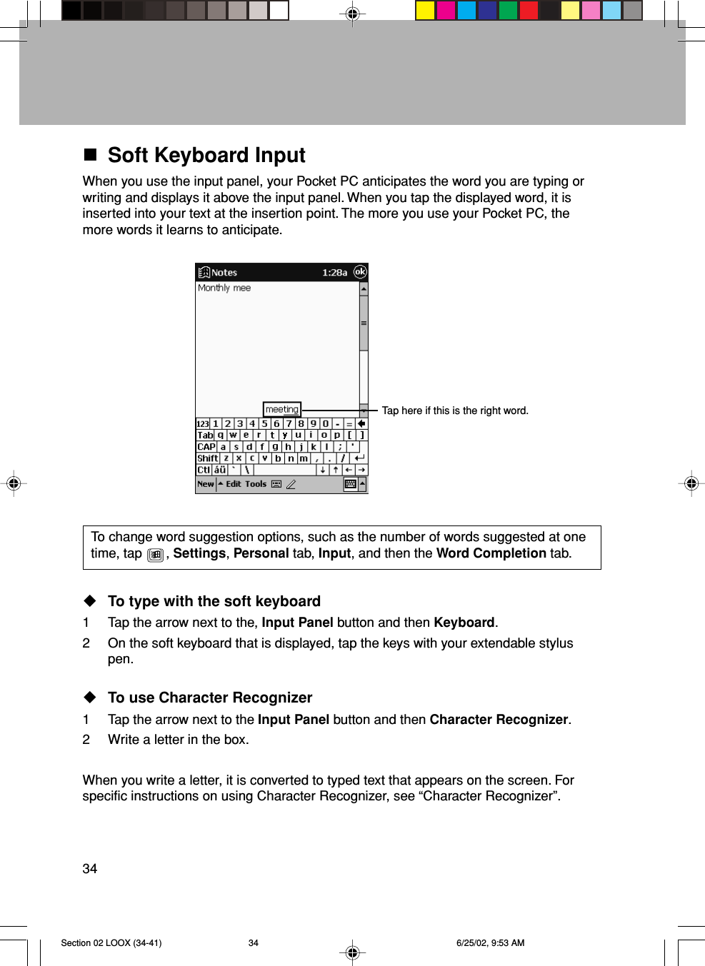 34Soft Keyboard InputWhen you use the input panel, your Pocket PC anticipates the word you are typing orwriting and displays it above the input panel. When you tap the displayed word, it isinserted into your text at the insertion point. The more you use your Pocket PC, themore words it learns to anticipate.To change word suggestion options, such as the number of words suggested at onetime, tap  , Settings, Personal tab, Input, and then the Word Completion tab.To type with the soft keyboard1 Tap the arrow next to the, Input Panel button and then Keyboard.2 On the soft keyboard that is displayed, tap the keys with your extendable styluspen.To use Character Recognizer1 Tap the arrow next to the Input Panel button and then Character Recognizer.2 Write a letter in the box.When you write a letter, it is converted to typed text that appears on the screen. Forspecific instructions on using Character Recognizer, see “Character Recognizer”.Tap here if this is the right word.Section 02 LOOX (34-41) 6/25/02, 9:53 AM34