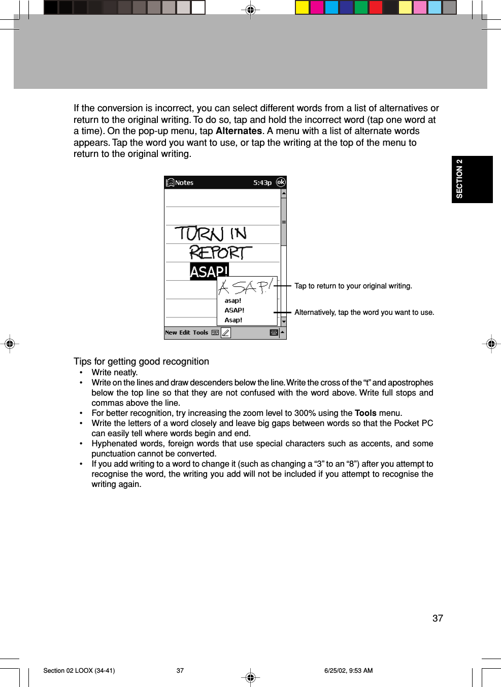 37SECTION 2If the conversion is incorrect, you can select different words from a list of alternatives orreturn to the original writing. To do so, tap and hold the incorrect word (tap one word ata time). On the pop-up menu, tap Alternates. A menu with a list of alternate wordsappears. Tap the word you want to use, or tap the writing at the top of the menu toreturn to the original writing.Tips for getting good recognition• Write neatly.• Write on the lines and draw descenders below the line. Write the cross of the “t” and apostrophesbelow the top line so that they are not confused with the word above. Write full stops andcommas above the line.• For better recognition, try increasing the zoom level to 300% using the Tools menu.• Write the letters of a word closely and leave big gaps between words so that the Pocket PCcan easily tell where words begin and end.• Hyphenated words, foreign words that use special characters such as accents, and somepunctuation cannot be converted.• If you add writing to a word to change it (such as changing a “3” to an “8”) after you attempt torecognise the word, the writing you add will not be included if you attempt to recognise thewriting again.Tap to return to your original writing.Alternatively, tap the word you want to use.Section 02 LOOX (34-41) 6/25/02, 9:53 AM37