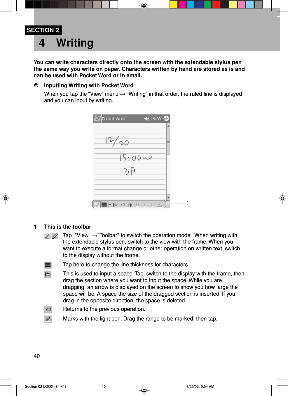 40SECTION 24 WritingYou can write characters directly onto the screen with the extendable stylus penthe same way you write on paper. Characters written by hand are stored as is andcan be used with Pocket Word or in email.Inputting Writing with Pocket WordWhen you tap the “View” menu → “Writing” in that order, the ruled line is displayedand you can input by writing.1 This is the toolbar Tap  &quot;View&quot; →&quot;Toolbar&quot; to switch the operation mode.  When writing withthe extendable stylus pen, switch to the view with the frame. When youwant to execute a format change or other operation on written text, switchto the display without the frame.Tap here to change the line thickness for characters.This is used to input a space. Tap, switch to the display with the frame, thendrag the section where you want to input the space. While you aredragging, an arrow is displayed on the screen to show you how large thespace will be. A space the size of the dragged section is inserted. If youdrag in the opposite direction, the space is deleted.Returns to the previous operation.Marks with the light pen. Drag the range to be marked, then tap.Section 02 LOOX (34-41) 6/25/02, 9:54 AM40