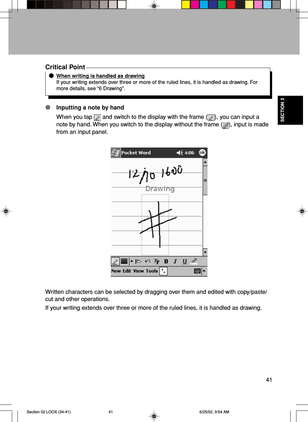 41SECTION 2Critical PointWhen writing is handled as drawingIf your writing extends over three or more of the ruled lines, it is handled as drawing. Formore details, see “6 Drawing”.Inputting a note by handWhen you tap   and switch to the display with the frame ( ), you can input anote by hand. When you switch to the display without the frame ( ), input is madefrom an input panel.Written characters can be selected by dragging over them and edited with copy/paste/cut and other operations.If your writing extends over three or more of the ruled lines, it is handled as drawing.Section 02 LOOX (34-41) 6/25/02, 9:54 AM41