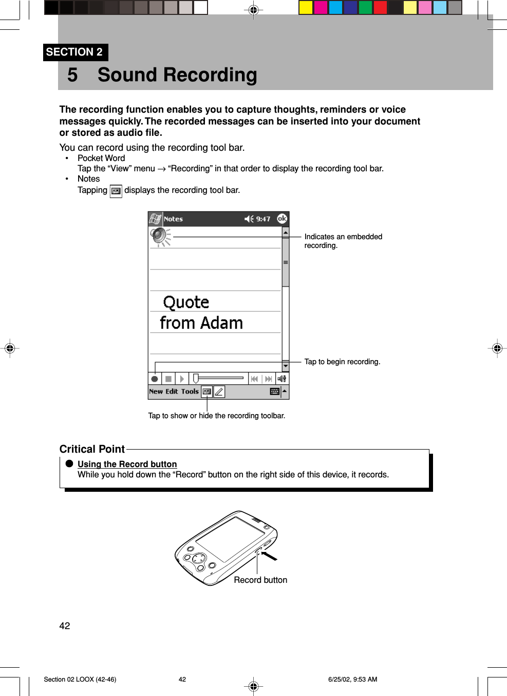 425 Sound RecordingSECTION 2The recording function enables you to capture thoughts, reminders or voicemessages quickly. The recorded messages can be inserted into your documentor stored as audio file.You can record using the recording tool bar.• Pocket WordTap the “View” menu → “Recording” in that order to display the recording tool bar.• NotesTapping   displays the recording tool bar.Indicates an embeddedrecording.Tap to begin recording.Tap to show or hide the recording toolbar.Critical PointUsing the Record buttonWhile you hold down the “Record” button on the right side of this device, it records.Record buttonSection 02 LOOX (42-46) 6/25/02, 9:53 AM42