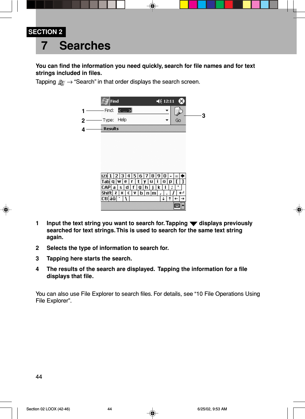 447 SearchesSECTION 2You can find the information you need quickly, search for file names and for textstrings included in files.Tapping   → “Search” in that order displays the search screen.1 Input the text string you want to search for. Tapping   displays previouslysearched for text strings. This is used to search for the same text stringagain.2 Selects the type of information to search for.3 Tapping here starts the search.4 The results of the search are displayed.  Tapping the information for a filedisplays that file.You can also use File Explorer to search files. For details, see “10 File Operations UsingFile Explorer”.1243Section 02 LOOX (42-46) 6/25/02, 9:53 AM44