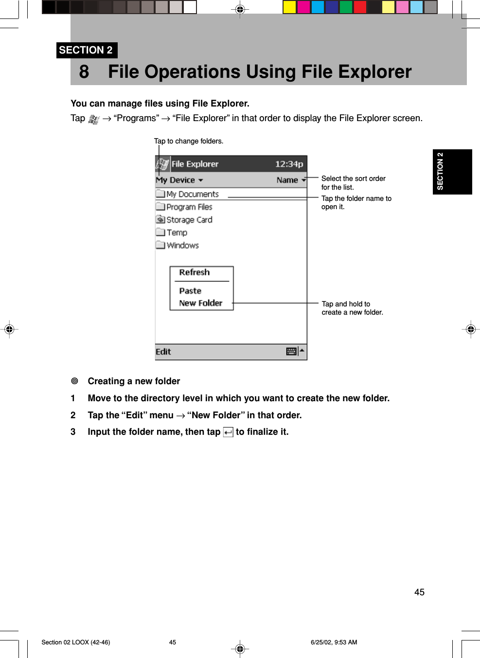 45SECTION 28 File Operations Using File ExplorerSECTION 2You can manage files using File Explorer.Tap   → “Programs” → “File Explorer” in that order to display the File Explorer screen.Creating a new folder1 Move to the directory level in which you want to create the new folder.2 Tap the “Edit” menu → “New Folder” in that order.3 Input the folder name, then tap   to finalize it.Tap to change folders.Select the sort orderfor the list.Tap the folder name toopen it.Tap and hold tocreate a new folder.Section 02 LOOX (42-46) 6/25/02, 9:53 AM45