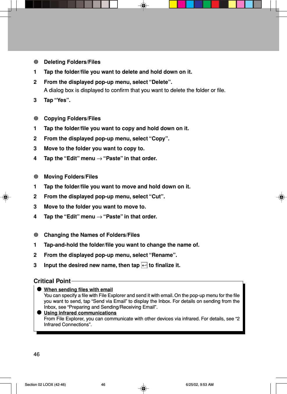 46Deleting Folders/Files1 Tap the folder/file you want to delete and hold down on it.2 From the displayed pop-up menu, select “Delete”.A dialog box is displayed to confirm that you want to delete the folder or file.3 Tap “Yes”.Copying Folders/Files1 Tap the folder/file you want to copy and hold down on it.2 From the displayed pop-up menu, select “Copy”.3 Move to the folder you want to copy to.4 Tap the “Edit” menu → “Paste” in that order.Moving Folders/Files1 Tap the folder/file you want to move and hold down on it.2 From the displayed pop-up menu, select “Cut”.3 Move to the folder you want to move to.4 Tap the “Edit” menu → “Paste” in that order.Changing the Names of Folders/Files1 Tap-and-hold the folder/file you want to change the name of.2 From the displayed pop-up menu, select “Rename”.3 Input the desired new name, then tap   to finalize it.Critical PointWhen sending files with emailYou can specify a file with File Explorer and send it with email. On the pop-up menu for the fileyou want to send, tap “Send via Email” to display the Inbox. For details on sending from theInbox, see “Preparing and Sending/Receiving Email”.Using infrared communicationsFrom File Explorer, you can communicate with other devices via infrared. For details, see “2Infrared Connections”.Section 02 LOOX (42-46) 6/25/02, 9:53 AM46
