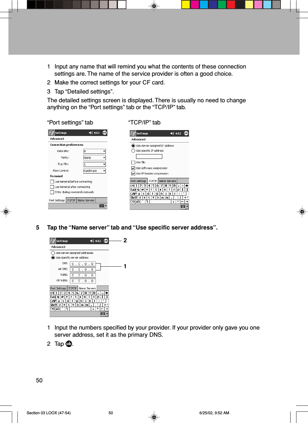 501 Input any name that will remind you what the contents of these connectionsettings are. The name of the service provider is often a good choice.2 Make the correct settings for your CF card.3 Tap “Detailed settings”.The detailed settings screen is displayed. There is usually no need to changeanything on the “Port settings” tab or the “TCP/IP” tab.“Port settings” tab “TCP/IP” tab5 Tap the “Name server” tab and “Use specific server address”.1 Input the numbers specified by your provider. If your provider only gave you oneserver address, set it as the primary DNS.2 Tap  .21Section 03 LOOX (47-54) 6/25/02, 9:52 AM50