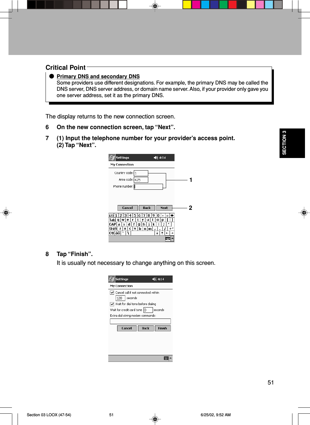 51SECTION 3Critical PointPrimary DNS and secondary DNSSome providers use different designations. For example, the primary DNS may be called theDNS server, DNS server address, or domain name server. Also, if your provider only gave youone server address, set it as the primary DNS.The display returns to the new connection screen.6 On the new connection screen, tap “Next”.7 (1) Input the telephone number for your provider’s access point.(2) Tap “Next”.8 Tap “Finish”.It is usually not necessary to change anything on this screen.12Section 03 LOOX (47-54) 6/25/02, 9:52 AM51