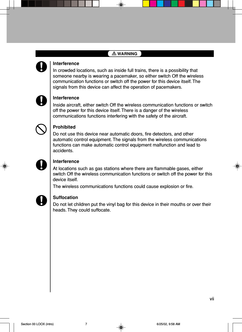 viiInterferenceIn crowded locations, such as inside full trains, there is a possibility thatsomeone nearby is wearing a pacemaker, so either switch Off the wirelesscommunication functions or switch off the power for this device itself. Thesignals from this device can affect the operation of pacemakers.InterferenceInside aircraft, either switch Off the wireless communication functions or switchoff the power for this device itself. There is a danger of the wirelesscommunications functions interfering with the safety of the aircraft.ProhibitedDo not use this device near automatic doors, fire detectors, and otherautomatic control equipment. The signals from the wireless communicationsfunctions can make automatic control equipment malfunction and lead toaccidents.InterferenceAt locations such as gas stations where there are flammable gases, eitherswitch Off the wireless communication functions or switch off the power for thisdevice itself.The wireless communications functions could cause explosion or fire.SuffocationDo not let children put the vinyl bag for this device in their mouths or over theirheads. They could suffocate.WARNINGSection 00 LOOX (intro) 6/25/02, 9:58 AM7