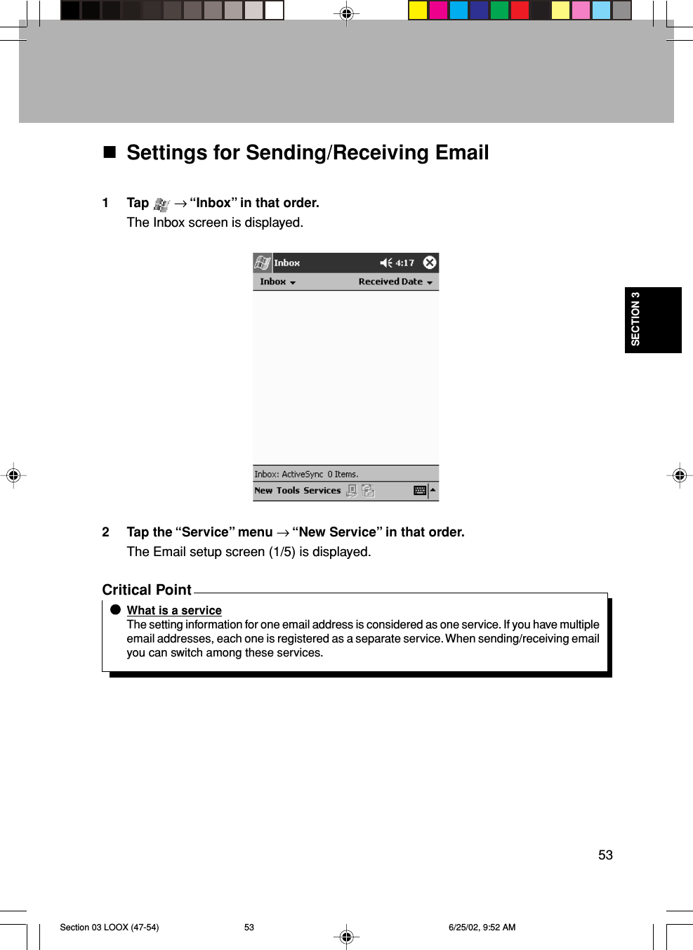 53SECTION 3Settings for Sending/Receiving Email1 Tap   → “Inbox” in that order.The Inbox screen is displayed.2 Tap the “Service” menu → “New Service” in that order.The Email setup screen (1/5) is displayed.Critical PointWhat is a serviceThe setting information for one email address is considered as one service. If you have multipleemail addresses, each one is registered as a separate service. When sending/receiving emailyou can switch among these services.Section 03 LOOX (47-54) 6/25/02, 9:52 AM53