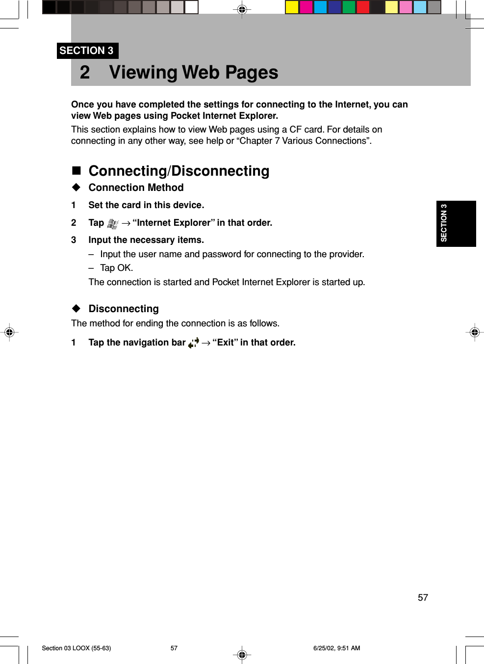 57SECTION 32 Viewing Web PagesSECTION 3Once you have completed the settings for connecting to the Internet, you canview Web pages using Pocket Internet Explorer.This section explains how to view Web pages using a CF card. For details onconnecting in any other way, see help or “Chapter 7 Various Connections”.Connecting/DisconnectingConnection Method1 Set the card in this device.2 Tap   → “Internet Explorer” in that order.3 Input the necessary items.– Input the user name and password for connecting to the provider.– Tap OK.The connection is started and Pocket Internet Explorer is started up.DisconnectingThe method for ending the connection is as follows.1 Tap the navigation bar   → “Exit” in that order.Section 03 LOOX (55-63) 6/25/02, 9:51 AM57