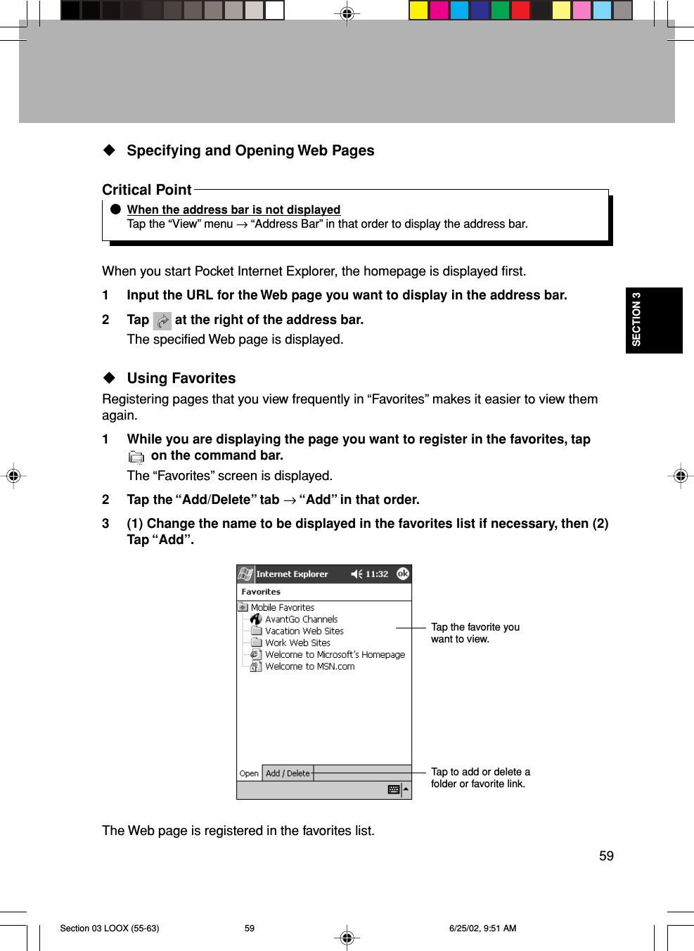 59SECTION 3Specifying and Opening Web PagesCritical PointWhen the address bar is not displayedTap the “View” menu → “Address Bar” in that order to display the address bar.When you start Pocket Internet Explorer, the homepage is displayed first.1 Input the URL for the Web page you want to display in the address bar.2 Tap   at the right of the address bar.The specified Web page is displayed.Using FavoritesRegistering pages that you view frequently in “Favorites” makes it easier to view themagain.1 While you are displaying the page you want to register in the favorites, tap on the command bar.The “Favorites” screen is displayed.2 Tap the “Add/Delete” tab → “Add” in that order.3 (1) Change the name to be displayed in the favorites list if necessary, then (2)Tap “Add”.The Web page is registered in the favorites list.Tap the favorite youwant to view.Tap to add or delete afolder or favorite link.Section 03 LOOX (55-63) 6/25/02, 9:51 AM59