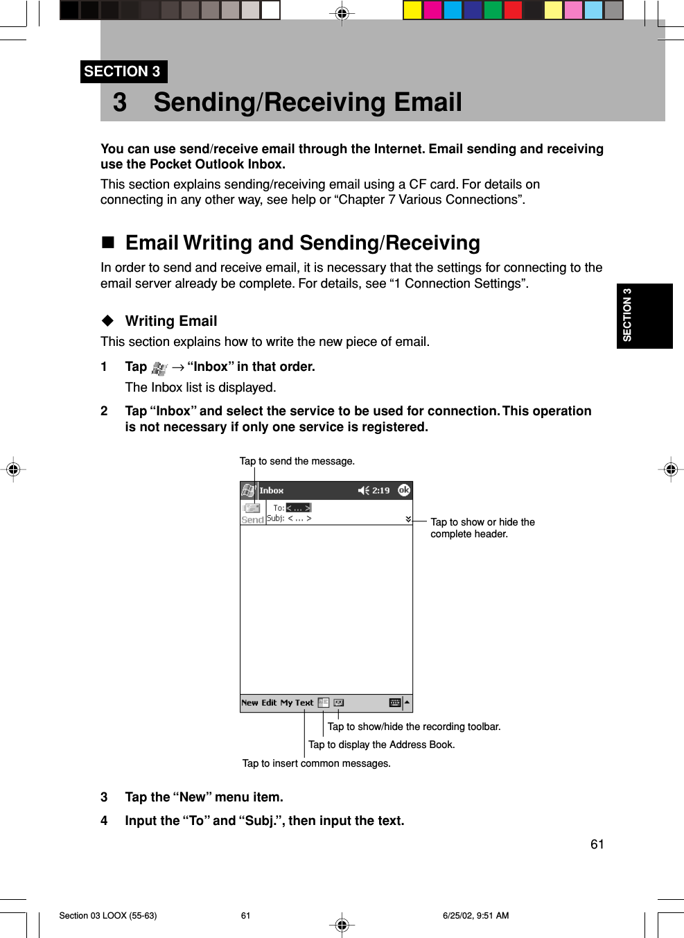 61SECTION 33 Sending/Receiving EmailSECTION 3You can use send/receive email through the Internet. Email sending and receivinguse the Pocket Outlook Inbox.This section explains sending/receiving email using a CF card. For details onconnecting in any other way, see help or “Chapter 7 Various Connections”.Email Writing and Sending/ReceivingIn order to send and receive email, it is necessary that the settings for connecting to theemail server already be complete. For details, see “1 Connection Settings”.Writing EmailThis section explains how to write the new piece of email.1 Tap   → “Inbox” in that order.The Inbox list is displayed.2 Tap “Inbox” and select the service to be used for connection. This operationis not necessary if only one service is registered.3 Tap the “New” menu item.4 Input the “To” and “Subj.”, then input the text.Tap to send the message.Tap to show or hide thecomplete header.Tap to show/hide the recording toolbar.Tap to display the Address Book.Tap to insert common messages.Section 03 LOOX (55-63) 6/25/02, 9:51 AM61