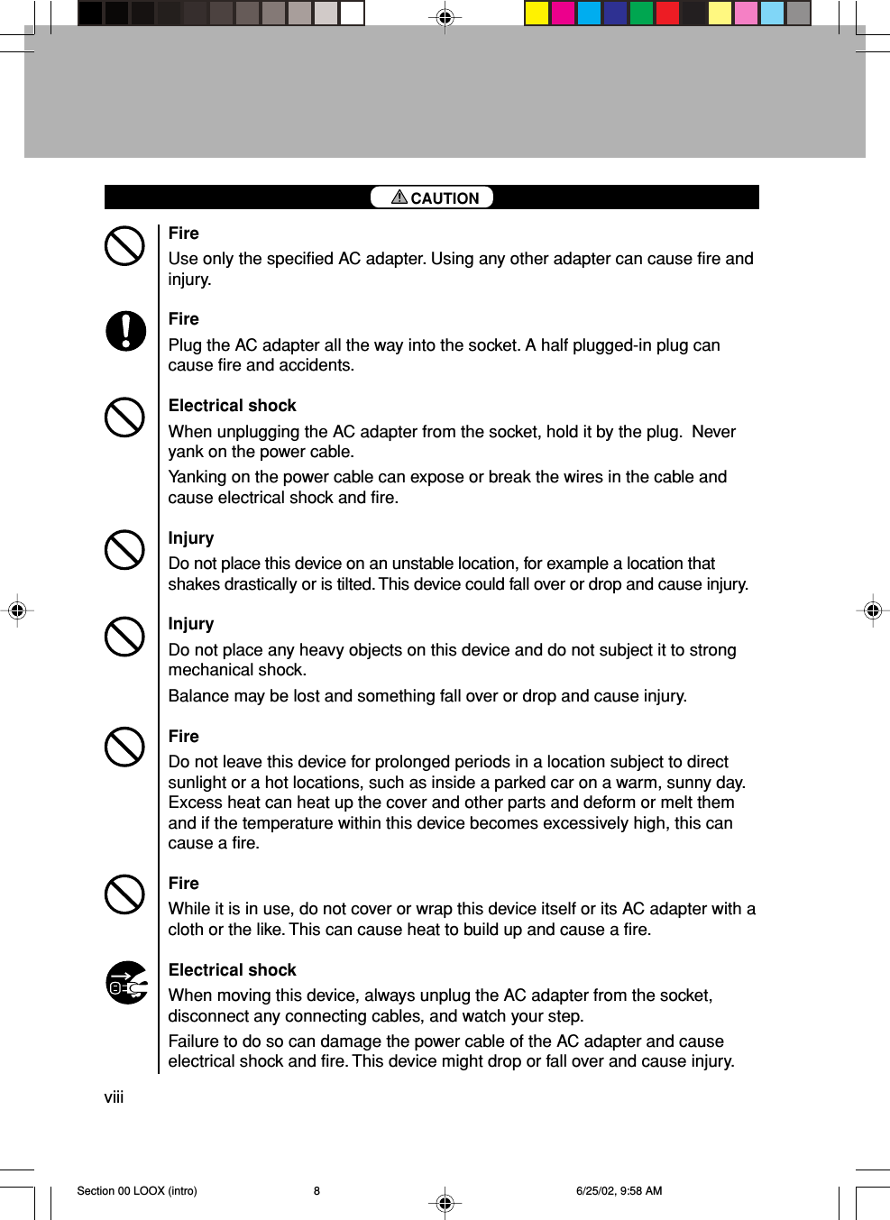 viiiFireUse only the specified AC adapter. Using any other adapter can cause fire andinjury.FirePlug the AC adapter all the way into the socket. A half plugged-in plug cancause fire and accidents.Electrical shockWhen unplugging the AC adapter from the socket, hold it by the plug.  Neveryank on the power cable.Yanking on the power cable can expose or break the wires in the cable andcause electrical shock and fire.InjuryDo not place this device on an unstable location, for example a location thatshakes drastically or is tilted. This device could fall over or drop and cause injury.InjuryDo not place any heavy objects on this device and do not subject it to strongmechanical shock.Balance may be lost and something fall over or drop and cause injury.FireDo not leave this device for prolonged periods in a location subject to directsunlight or a hot locations, such as inside a parked car on a warm, sunny day.Excess heat can heat up the cover and other parts and deform or melt themand if the temperature within this device becomes excessively high, this cancause a fire.FireWhile it is in use, do not cover or wrap this device itself or its AC adapter with acloth or the like. This can cause heat to build up and cause a fire.Electrical shockWhen moving this device, always unplug the AC adapter from the socket,disconnect any connecting cables, and watch your step.Failure to do so can damage the power cable of the AC adapter and causeelectrical shock and fire. This device might drop or fall over and cause injury.CAUTIONSection 00 LOOX (intro) 6/25/02, 9:58 AM8