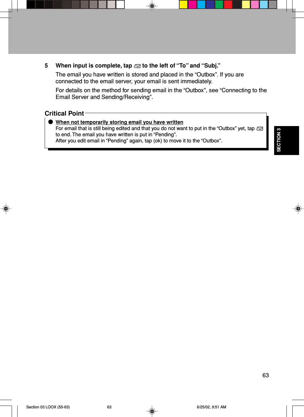 63SECTION 35 When input is complete, tap   to the left of “To” and “Subj.”The email you have written is stored and placed in the “Outbox”. If you areconnected to the email server, your email is sent immediately.For details on the method for sending email in the “Outbox”, see “Connecting to theEmail Server and Sending/Receiving”.Critical PointWhen not temporarily storing email you have writtenFor email that is still being edited and that you do not want to put in the “Outbox” yet, tap to end. The email you have written is put in “Pending”.After you edit email in “Pending” again, tap (ok) to move it to the “Outbox”.Section 03 LOOX (55-63) 6/25/02, 9:51 AM63