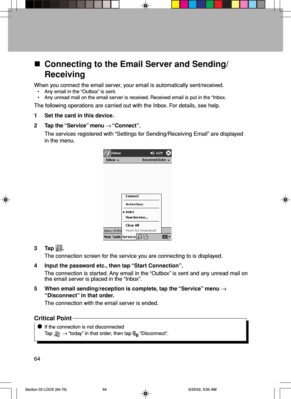 64Connecting to the Email Server and Sending/ReceivingWhen you connect the email server, your email is automatically sent/received.• Any email in the “Outbox” is sent.• Any unread mail on the email server is received. Received email is put in the “Inbox.The following operations are carried out with the Inbox. For details, see help.1 Set the card in this device.2 Tap the “Service” menu → “Connect”.The services registered with “Settings for Sending/Receiving Email” are displayedin the menu.3 Tap  .The connection screen for the service you are connecting to is displayed.4 Input the password etc., then tap “Start Connection”.The connection is started. Any email in the “Outbox” is sent and any unread mail onthe email server is placed in the “Inbox”.5 When email sending/reception is complete, tap the “Service” menu →“Disconnect” in that order.The connection with the email server is ended.Critical PointIf the connection is not disconnectedTap   → “today” in that order, then tap   “Disconnect”.Section 03 LOOX (64-76) 6/25/02, 9:50 AM64