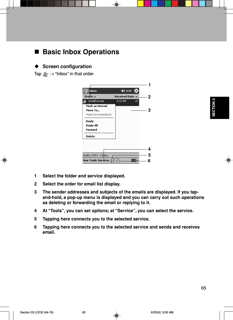 65SECTION 3Basic Inbox OperationsScreen configurationTap   → “Inbox” in that order.1 Select the folder and service displayed.2 Select the order for email list display.3 The sender addresses and subjects of the emails are displayed. If you tap-and-hold, a pop-up menu is displayed and you can carry out such operationsas deleting or forwarding the email or replying to it.4 At “Tools”, you can set options; at “Service”, you can select the service.5 Tapping here connects you to the selected service.6 Tapping here connects you to the selected service and sends and receivesemail.123456Section 03 LOOX (64-76) 6/25/02, 9:50 AM65