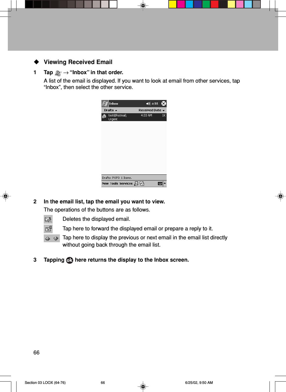 66Viewing Received Email1 Tap   → “Inbox” in that order.A list of the email is displayed. If you want to look at email from other services, tap“Inbox”, then select the other service.2 In the email list, tap the email you want to view.The operations of the buttons are as follows.Deletes the displayed email.Tap here to forward the displayed email or prepare a reply to it.Tap here to display the previous or next email in the email list directlywithout going back through the email list.3 Tapping   here returns the display to the Inbox screen.Section 03 LOOX (64-76) 6/25/02, 9:50 AM66