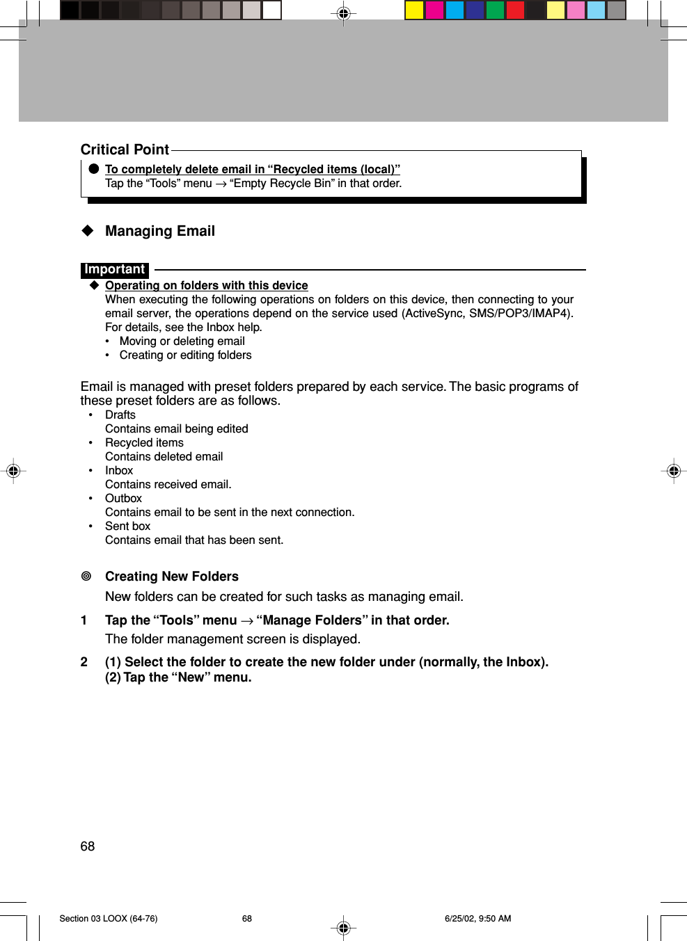 68Critical PointTo completely delete email in “Recycled items (local)”Tap the “Tools” menu → “Empty Recycle Bin” in that order.Managing EmailImportantOperating on folders with this deviceWhen executing the following operations on folders on this device, then connecting to youremail server, the operations depend on the service used (ActiveSync, SMS/POP3/IMAP4).For details, see the Inbox help.• Moving or deleting email• Creating or editing foldersEmail is managed with preset folders prepared by each service. The basic programs ofthese preset folders are as follows.• DraftsContains email being edited• Recycled itemsContains deleted email• InboxContains received email.• OutboxContains email to be sent in the next connection.• Sent boxContains email that has been sent.Creating New FoldersNew folders can be created for such tasks as managing email.1 Tap the “Tools” menu → “Manage Folders” in that order.The folder management screen is displayed.2 (1) Select the folder to create the new folder under (normally, the Inbox).(2) Tap the “New” menu.Section 03 LOOX (64-76) 6/25/02, 9:50 AM68