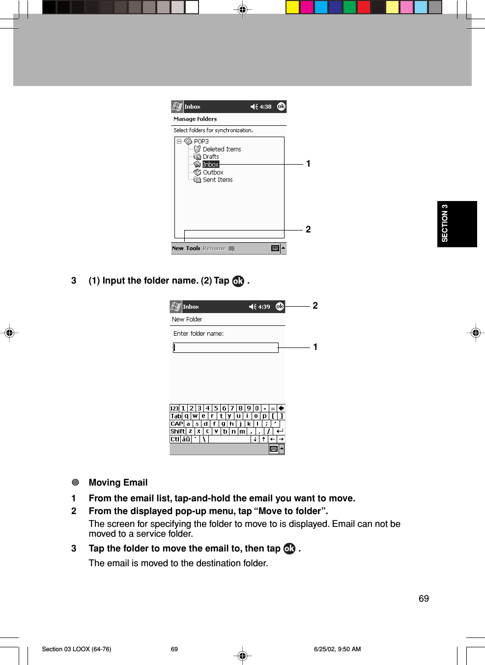 69SECTION 3123 (1) Input the folder name. (2) Tap   .Moving Email1 From the email list, tap-and-hold the email you want to move.2 From the displayed pop-up menu, tap “Move to folder”.The screen for specifying the folder to move to is displayed. Email can not bemoved to a service folder.3 Tap the folder to move the email to, then tap   .The email is moved to the destination folder.21Section 03 LOOX (64-76) 6/25/02, 9:50 AM69