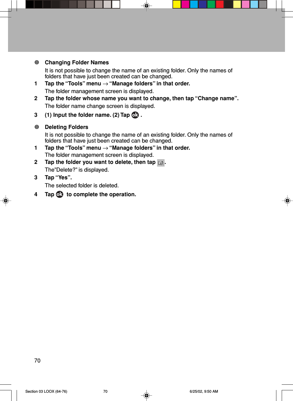 70Changing Folder NamesIt is not possible to change the name of an existing folder. Only the names offolders that have just been created can be changed.1 Tap the “Tools” menu → “Manage folders” in that order.The folder management screen is displayed.2 Tap the folder whose name you want to change, then tap “Change name”.The folder name change screen is displayed.3 (1) Input the folder name. (2) Tap   .Deleting FoldersIt is not possible to change the name of an existing folder. Only the names offolders that have just been created can be changed.1 Tap the “Tools” menu → “Manage folders” in that order.The folder management screen is displayed.2 Tap the folder you want to delete, then tap  .The”Delete?” is displayed.3 Tap “Yes”.The selected folder is deleted.4 Tap    to complete the operation.Section 03 LOOX (64-76) 6/25/02, 9:50 AM70