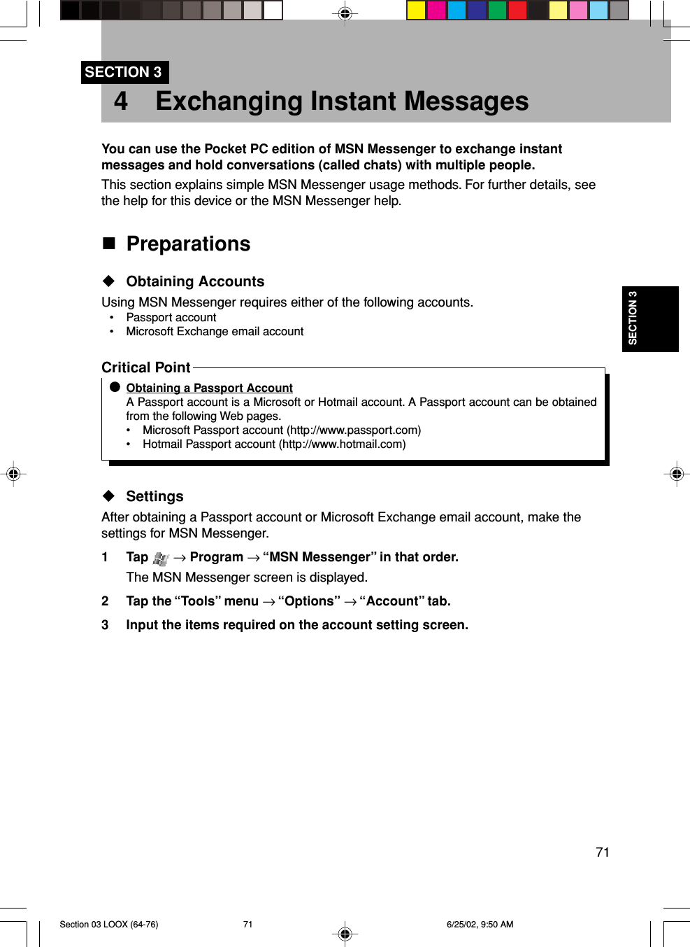 71SECTION 3SECTION 34 Exchanging Instant MessagesYou can use the Pocket PC edition of MSN Messenger to exchange instantmessages and hold conversations (called chats) with multiple people.This section explains simple MSN Messenger usage methods. For further details, seethe help for this device or the MSN Messenger help.PreparationsObtaining AccountsUsing MSN Messenger requires either of the following accounts.• Passport account• Microsoft Exchange email accountCritical PointObtaining a Passport AccountA Passport account is a Microsoft or Hotmail account. A Passport account can be obtainedfrom the following Web pages.• Microsoft Passport account (http://www.passport.com)• Hotmail Passport account (http://www.hotmail.com)SettingsAfter obtaining a Passport account or Microsoft Exchange email account, make thesettings for MSN Messenger.1 Tap   → Program → “MSN Messenger” in that order.The MSN Messenger screen is displayed.2 Tap the “Tools” menu → “Options” → “Account” tab.3 Input the items required on the account setting screen.Section 03 LOOX (64-76) 6/25/02, 9:50 AM71