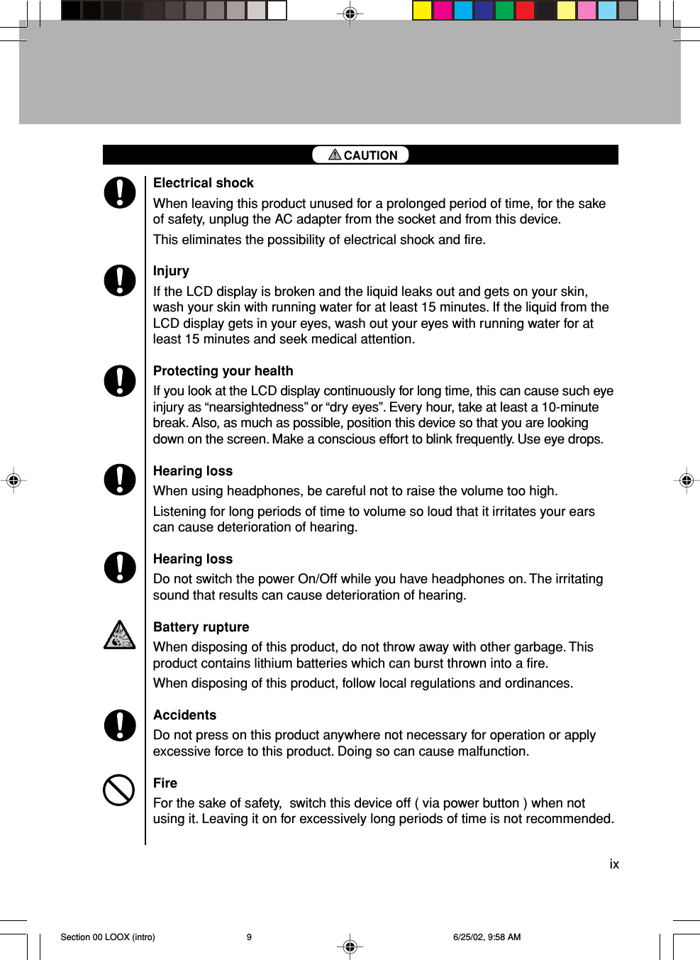 ixElectrical shockWhen leaving this product unused for a prolonged period of time, for the sakeof safety, unplug the AC adapter from the socket and from this device.This eliminates the possibility of electrical shock and fire.InjuryIf the LCD display is broken and the liquid leaks out and gets on your skin,wash your skin with running water for at least 15 minutes. If the liquid from theLCD display gets in your eyes, wash out your eyes with running water for atleast 15 minutes and seek medical attention.Protecting your healthIf you look at the LCD display continuously for long time, this can cause such eyeinjury as “nearsightedness” or “dry eyes”. Every hour, take at least a 10-minutebreak. Also, as much as possible, position this device so that you are lookingdown on the screen. Make a conscious effort to blink frequently. Use eye drops.Hearing lossWhen using headphones, be careful not to raise the volume too high.Listening for long periods of time to volume so loud that it irritates your earscan cause deterioration of hearing.Hearing lossDo not switch the power On/Off while you have headphones on. The irritatingsound that results can cause deterioration of hearing.Battery ruptureWhen disposing of this product, do not throw away with other garbage. Thisproduct contains lithium batteries which can burst thrown into a fire.When disposing of this product, follow local regulations and ordinances.AccidentsDo not press on this product anywhere not necessary for operation or applyexcessive force to this product. Doing so can cause malfunction.FireFor the sake of safety,  switch this device off ( via power button ) when notusing it. Leaving it on for excessively long periods of time is not recommended.CAUTIONSection 00 LOOX (intro) 6/25/02, 9:58 AM9