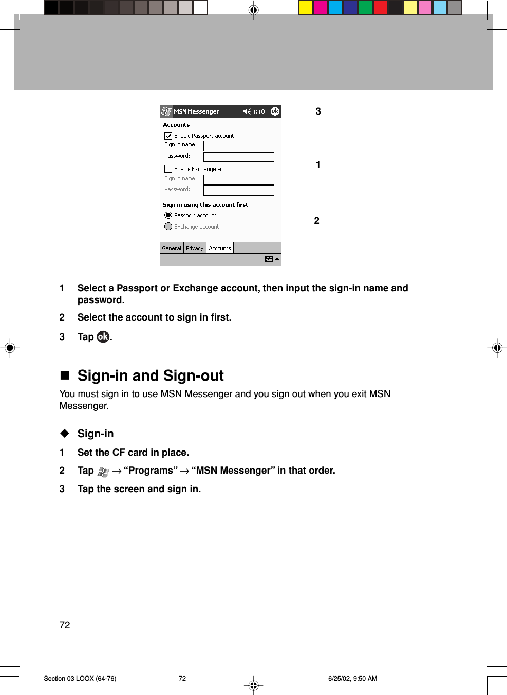 721 Select a Passport or Exchange account, then input the sign-in name andpassword.2 Select the account to sign in first.3 Tap  .Sign-in and Sign-outYou must sign in to use MSN Messenger and you sign out when you exit MSNMessenger.Sign-in1 Set the CF card in place.2 Tap   → “Programs” → “MSN Messenger” in that order.3 Tap the screen and sign in.312Section 03 LOOX (64-76) 6/25/02, 9:50 AM72