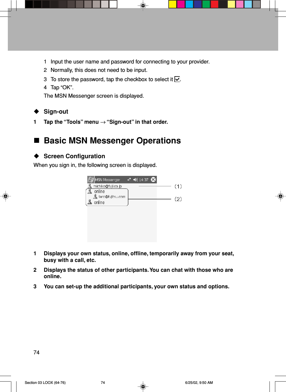 74Basic MSN Messenger OperationsScreen ConfigurationWhen you sign in, the following screen is displayed.1 Displays your own status, online, offline, temporarily away from your seat,busy with a call, etc.2 Displays the status of other participants. You can chat with those who areonline.3 You can set-up the additional participants, your own status and options.1 Input the user name and password for connecting to your provider.2 Normally, this does not need to be input.3 To store the password, tap the checkbox to select it  .4 Tap “OK”.The MSN Messenger screen is displayed.Sign-out1 Tap the “Tools” menu → “Sign-out” in that order.Section 03 LOOX (64-76) 6/25/02, 9:50 AM74