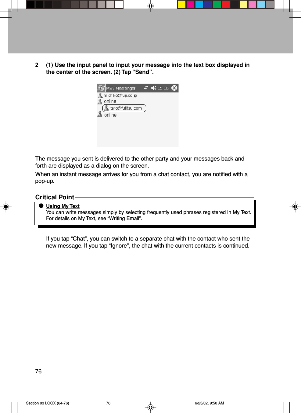 762 (1) Use the input panel to input your message into the text box displayed inthe center of the screen. (2) Tap “Send”.The message you sent is delivered to the other party and your messages back andforth are displayed as a dialog on the screen.When an instant message arrives for you from a chat contact, you are notified with apop-up.Critical PointUsing My TextYou can write messages simply by selecting frequently used phrases registered in My Text.For details on My Text, see “Writing Email”.If you tap “Chat”, you can switch to a separate chat with the contact who sent thenew message. If you tap “Ignore”, the chat with the current contacts is continued.Section 03 LOOX (64-76) 6/25/02, 9:50 AM76