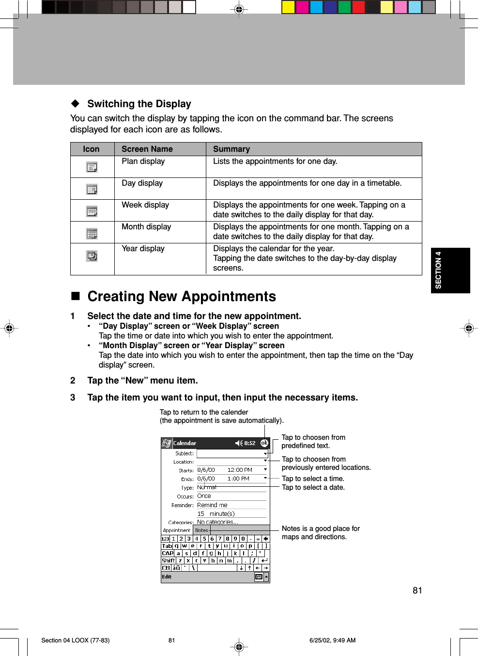 81SECTION 4Switching the DisplayYou can switch the display by tapping the icon on the command bar. The screensdisplayed for each icon are as follows.Icon Screen Name SummaryPlan display Lists the appointments for one day.Day display Displays the appointments for one day in a timetable.Week display Displays the appointments for one week. Tapping on adate switches to the daily display for that day.Month display Displays the appointments for one month. Tapping on adate switches to the daily display for that day.Year display Displays the calendar for the year.Tapping the date switches to the day-by-day displayscreens.Creating New Appointments1 Select the date and time for the new appointment.•“Day Display” screen or “Week Display” screenTap the time or date into which you wish to enter the appointment.•“Month Display” screen or “Year Display” screenTap the date into which you wish to enter the appointment, then tap the time on the “Daydisplay” screen.2 Tap the “New” menu item.3 Tap the item you want to input, then input the necessary items.Tap to return to the calender(the appointment is save automatically).Tap to choosen frompredefined text.Tap to choosen frompreviously entered locations.Tap to select a time.Tap to select a date.Notes is a good place formaps and directions.Section 04 LOOX (77-83) 6/25/02, 9:49 AM81