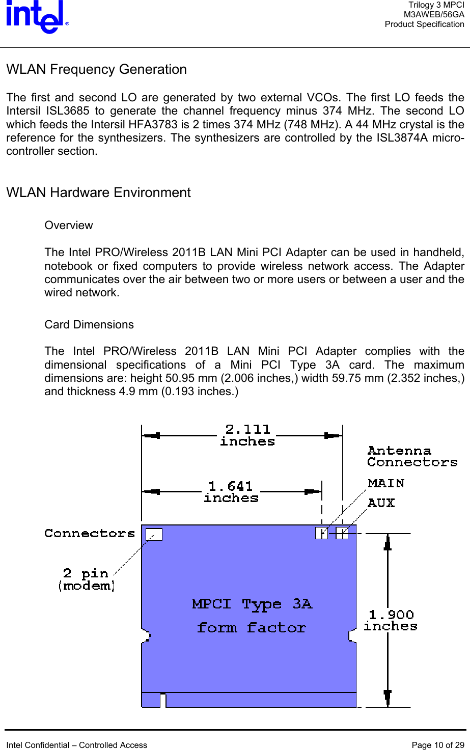  Trilogy 3 MPCI M3AWEB/56GA Product Specification   WLAN Frequency Generation  The first and second LO are generated by two external VCOs. The first LO feeds the Intersil ISL3685 to generate the channel frequency minus 374 MHz. The second LO which feeds the Intersil HFA3783 is 2 times 374 MHz (748 MHz). A 44 MHz crystal is the reference for the synthesizers. The synthesizers are controlled by the ISL3874A micro-controller section.   WLAN Hardware Environment  Overview  The Intel PRO/Wireless 2011B LAN Mini PCI Adapter can be used in handheld, notebook or fixed computers to provide wireless network access. The Adapter communicates over the air between two or more users or between a user and the wired network.   Card Dimensions  The Intel PRO/Wireless 2011B LAN Mini PCI Adapter complies with the dimensional specifications of a Mini PCI Type 3A card. The maximum dimensions are: height 50.95 mm (2.006 inches,) width 59.75 mm (2.352 inches,) and thickness 4.9 mm (0.193 inches.)    Intel Confidential – Controlled Access  Page 10 of 29   