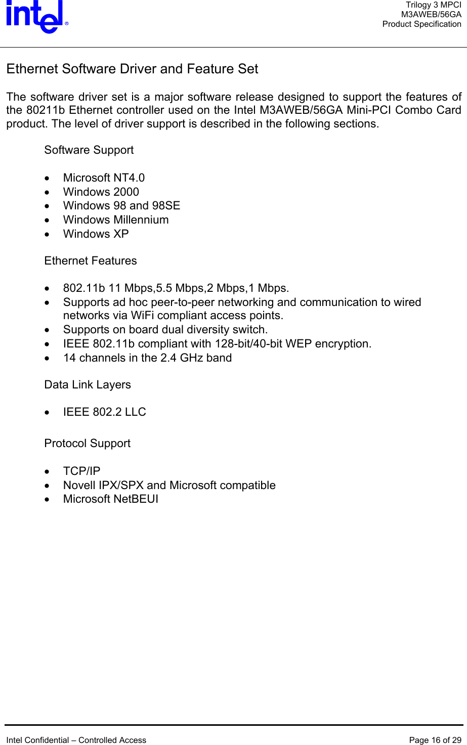  Trilogy 3 MPCI M3AWEB/56GA Product Specification   Ethernet Software Driver and Feature Set  The software driver set is a major software release designed to support the features of the 80211b Ethernet controller used on the Intel M3AWEB/56GA Mini-PCI Combo Card product. The level of driver support is described in the following sections.   Software Support  •  Microsoft NT4.0 •  Windows 2000  •  Windows 98 and 98SE •  Windows Millennium  •  Windows XP  Ethernet Features  •  802.11b 11 Mbps,5.5 Mbps,2 Mbps,1 Mbps. •  Supports ad hoc peer-to-peer networking and communication to wired networks via WiFi compliant access points. •  Supports on board dual diversity switch. •  IEEE 802.11b compliant with 128-bit/40-bit WEP encryption. •  14 channels in the 2.4 GHz band  Data Link Layers  •  IEEE 802.2 LLC  Protocol Support   •  TCP/IP •  Novell IPX/SPX and Microsoft compatible •  Microsoft NetBEUI    Intel Confidential – Controlled Access  Page 16 of 29  