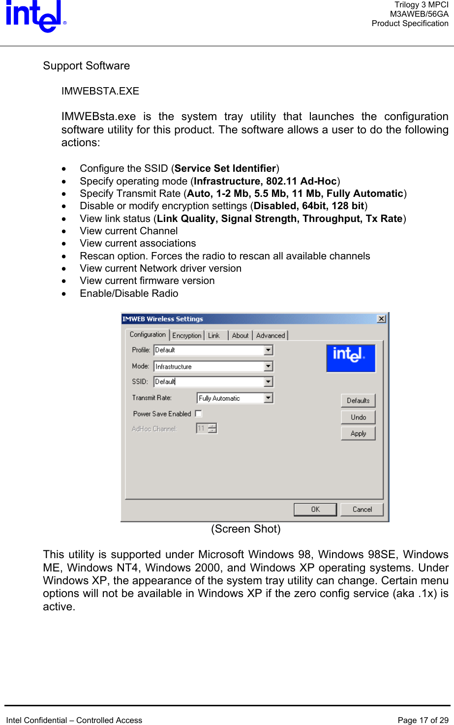  Trilogy 3 MPCI M3AWEB/56GA Product Specification   Support Software  IMWEBSTA.EXE  IMWEBsta.exe is the system tray utility that launches the configuration software utility for this product. The software allows a user to do the following actions:  •  Configure the SSID (Service Set Identifier) •  Specify operating mode (Infrastructure, 802.11 Ad-Hoc) •  Specify Transmit Rate (Auto, 1-2 Mb, 5.5 Mb, 11 Mb, Fully Automatic) •  Disable or modify encryption settings (Disabled, 64bit, 128 bit) •  View link status (Link Quality, Signal Strength, Throughput, Tx Rate) •  View current Channel •  View current associations •  Rescan option. Forces the radio to rescan all available channels •  View current Network driver version •  View current firmware version •  Enable/Disable Radio   (Screen Shot)  This utility is supported under Microsoft Windows 98, Windows 98SE, Windows ME, Windows NT4, Windows 2000, and Windows XP operating systems. Under Windows XP, the appearance of the system tray utility can change. Certain menu options will not be available in Windows XP if the zero config service (aka .1x) is active.   Intel Confidential – Controlled Access  Page 17 of 29  