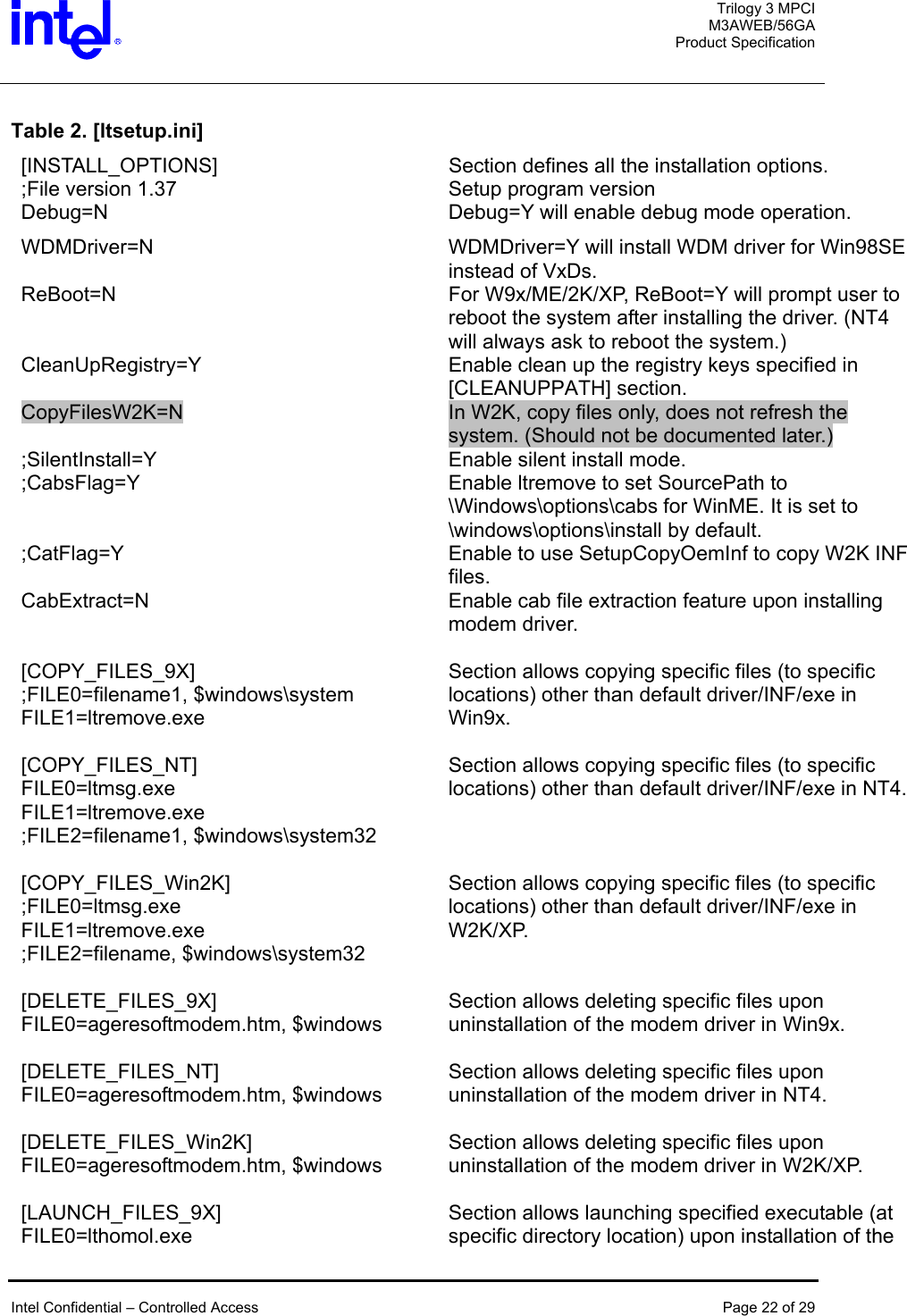  Trilogy 3 MPCI M3AWEB/56GA Product Specification   Table 2. [ltsetup.ini] [INSTALL_OPTIONS]  Section defines all the installation options. ;File version 1.37  Setup program version Debug=N  Debug=Y will enable debug mode operation. WDMDriver=N  WDMDriver=Y will install WDM driver for Win98SE instead of VxDs. ReBoot=N  For W9x/ME/2K/XP, ReBoot=Y will prompt user to reboot the system after installing the driver. (NT4 will always ask to reboot the system.) CleanUpRegistry=Y  Enable clean up the registry keys specified in [CLEANUPPATH] section. CopyFilesW2K=N  In W2K, copy files only, does not refresh the system. (Should not be documented later.) ;SilentInstall=Y  Enable silent install mode. ;CabsFlag=Y  Enable ltremove to set SourcePath to \Windows\options\cabs for WinME. It is set to \windows\options\install by default. ;CatFlag=Y  Enable to use SetupCopyOemInf to copy W2K INF files. CabExtract=N  Enable cab file extraction feature upon installing modem driver.   [COPY_FILES_9X]  ;FILE0=filename1, $windows\system FILE1=ltremove.exe Section allows copying specific files (to specific locations) other than default driver/INF/exe in Win9x.   [COPY_FILES_NT]  FILE0=ltmsg.exe FILE1=ltremove.exe ;FILE2=filename1, $windows\system32 Section allows copying specific files (to specific locations) other than default driver/INF/exe in NT4.   [COPY_FILES_Win2K]  ;FILE0=ltmsg.exe FILE1=ltremove.exe ;FILE2=filename, $windows\system32 Section allows copying specific files (to specific locations) other than default driver/INF/exe in W2K/XP.   [DELETE_FILES_9X]  FILE0=ageresoftmodem.htm, $windows Section allows deleting specific files upon uninstallation of the modem driver in Win9x.   [DELETE_FILES_NT]  FILE0=ageresoftmodem.htm, $windows Section allows deleting specific files upon uninstallation of the modem driver in NT4.   [DELETE_FILES_Win2K]  FILE0=ageresoftmodem.htm, $windows Section allows deleting specific files upon uninstallation of the modem driver in W2K/XP.   [LAUNCH_FILES_9X]  FILE0=lthomol.exe Section allows launching specified executable (at specific directory location) upon installation of the   Intel Confidential – Controlled Access  Page 22 of 29  