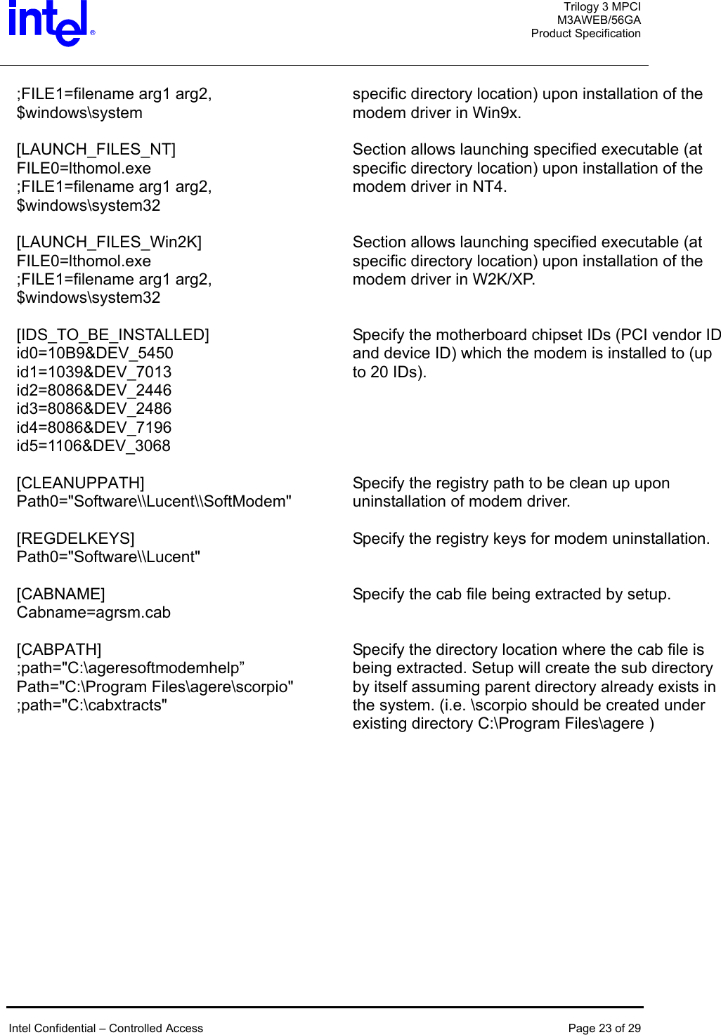  Trilogy 3 MPCI M3AWEB/56GA Product Specification   ;FILE1=filename arg1 arg2, $windows\system specific directory location) upon installation of the modem driver in Win9x.   [LAUNCH_FILES_NT]  FILE0=lthomol.exe ;FILE1=filename arg1 arg2, $windows\system32 Section allows launching specified executable (at specific directory location) upon installation of the modem driver in NT4.   [LAUNCH_FILES_Win2K]  FILE0=lthomol.exe ;FILE1=filename arg1 arg2, $windows\system32 Section allows launching specified executable (at specific directory location) upon installation of the modem driver in W2K/XP.   [IDS_TO_BE_INSTALLED] id0=10B9&amp;DEV_5450 id1=1039&amp;DEV_7013 id2=8086&amp;DEV_2446 id3=8086&amp;DEV_2486 id4=8086&amp;DEV_7196 id5=1106&amp;DEV_3068 Specify the motherboard chipset IDs (PCI vendor ID and device ID) which the modem is installed to (up to 20 IDs).   [CLEANUPPATH] Path0=&quot;Software\\Lucent\\SoftModem&quot; Specify the registry path to be clean up upon uninstallation of modem driver.     [REGDELKEYS] Path0=&quot;Software\\Lucent&quot; Specify the registry keys for modem uninstallation.   [CABNAME] Cabname=agrsm.cab Specify the cab file being extracted by setup.   [CABPATH] ;path=&quot;C:\ageresoftmodemhelp” Path=&quot;C:\Program Files\agere\scorpio&quot; ;path=&quot;C:\cabxtracts&quot; Specify the directory location where the cab file is being extracted. Setup will create the sub directory by itself assuming parent directory already exists in the system. (i.e. \scorpio should be created under existing directory C:\Program Files\agere )    Intel Confidential – Controlled Access  Page 23 of 29  