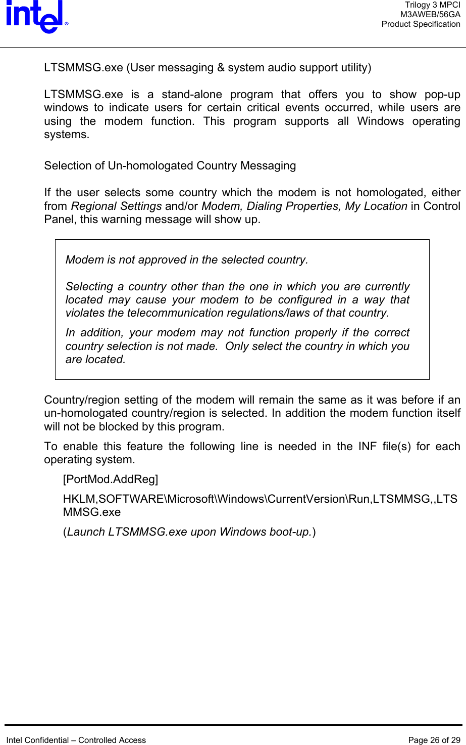  Trilogy 3 MPCI M3AWEB/56GA Product Specification   LTSMMSG.exe (User messaging &amp; system audio support utility)  LTSMMSG.exe is a stand-alone program that offers you to show pop-up windows to indicate users for certain critical events occurred, while users are using the modem function. This program supports all Windows operating systems.  Selection of Un-homologated Country Messaging  If the user selects some country which the modem is not homologated, either from Regional Settings and/or Modem, Dialing Properties, My Location in Control Panel, this warning message will show up.     Modem is not approved in the selected country.   Selecting a country other than the one in which you are currently located may cause your modem to be configured in a way that violates the telecommunication regulations/laws of that country. In addition, your modem may not function properly if the correct country selection is not made.  Only select the country in which you are located.   Country/region setting of the modem will remain the same as it was before if an un-homologated country/region is selected. In addition the modem function itself will not be blocked by this program. To enable this feature the following line is needed in the INF file(s) for each operating system. [PortMod.AddReg] HKLM,SOFTWARE\Microsoft\Windows\CurrentVersion\Run,LTSMMSG,,LTSMMSG.exe (Launch LTSMMSG.exe upon Windows boot-up.)    Intel Confidential – Controlled Access  Page 26 of 29  
