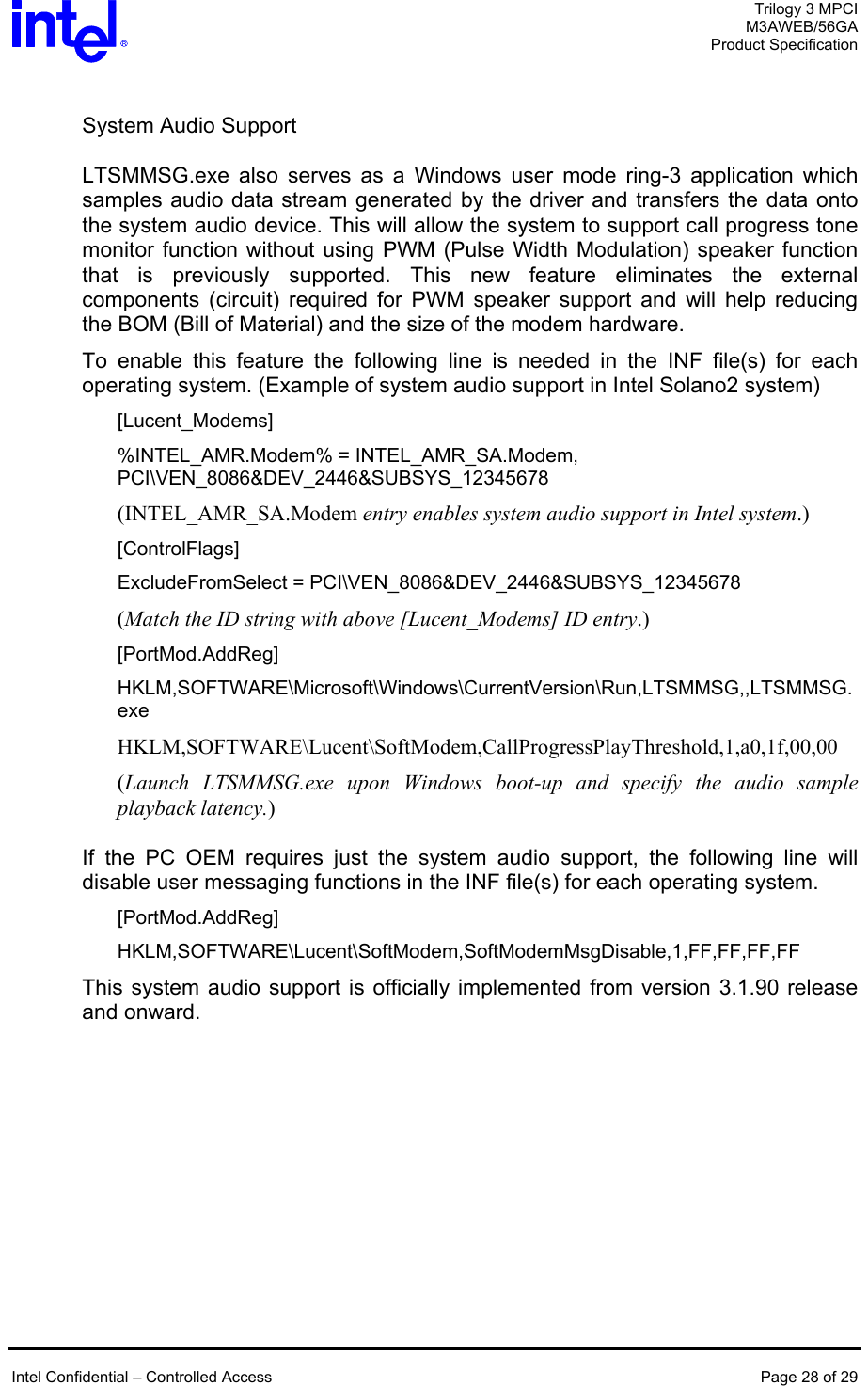  Trilogy 3 MPCI M3AWEB/56GA Product Specification   System Audio Support  LTSMMSG.exe also serves as a Windows user mode ring-3 application which samples audio data stream generated by the driver and transfers the data onto the system audio device. This will allow the system to support call progress tone monitor function without using PWM (Pulse Width Modulation) speaker function that is previously supported. This new feature eliminates the external components (circuit) required for PWM speaker support and will help reducing the BOM (Bill of Material) and the size of the modem hardware. To enable this feature the following line is needed in the INF file(s) for each operating system. (Example of system audio support in Intel Solano2 system) [Lucent_Modems] %INTEL_AMR.Modem% = INTEL_AMR_SA.Modem, PCI\VEN_8086&amp;DEV_2446&amp;SUBSYS_12345678 (INTEL_AMR_SA.Modem entry enables system audio support in Intel system.) [ControlFlags] ExcludeFromSelect = PCI\VEN_8086&amp;DEV_2446&amp;SUBSYS_12345678 (Match the ID string with above [Lucent_Modems] ID entry.) [PortMod.AddReg] HKLM,SOFTWARE\Microsoft\Windows\CurrentVersion\Run,LTSMMSG,,LTSMMSG.exe HKLM,SOFTWARE\Lucent\SoftModem,CallProgressPlayThreshold,1,a0,1f,00,00 (Launch LTSMMSG.exe upon Windows boot-up and specify the audio sample playback latency.)  If the PC OEM requires just the system audio support, the following line will disable user messaging functions in the INF file(s) for each operating system. [PortMod.AddReg] HKLM,SOFTWARE\Lucent\SoftModem,SoftModemMsgDisable,1,FF,FF,FF,FF This system audio support is officially implemented from version 3.1.90 release and onward.    Intel Confidential – Controlled Access  Page 28 of 29  